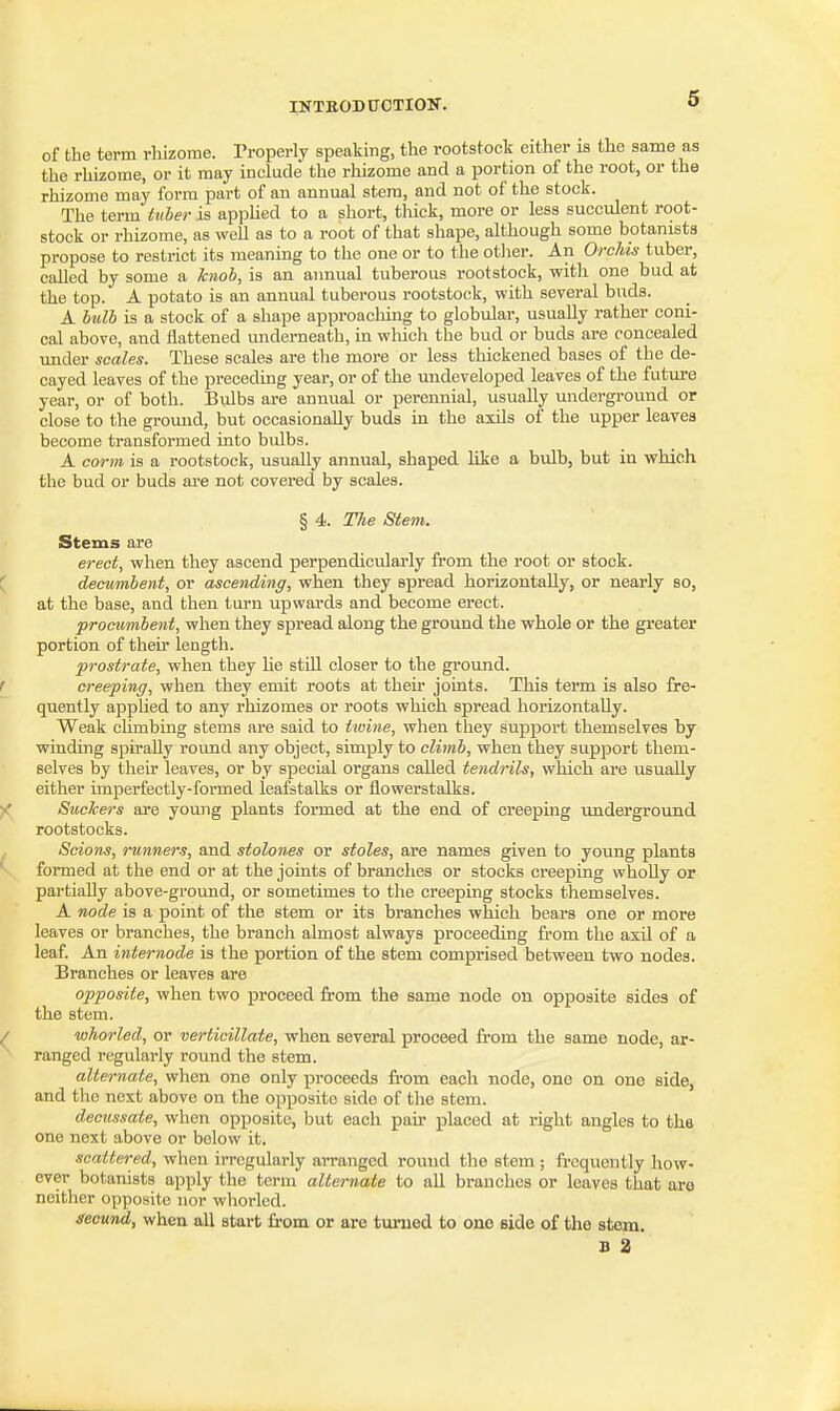 of the term rhizome. Properly speaking, the rootstock either is the same as the rhizome, or it may include the rhizome and a portion of the root, or the rhizome may form part of an annual stem, and not of the stock. The term tuher is appHed to a short, thick, more or less succulent root- stock or rhizome, as weU as to a root of that shape, although some botanists propose to restrict its meaning to the one or to the otlier. An Oi-cMs tuber, called by some a hnoh, is an annual tuberous rootstock, with one bud at the top. A potato is an annual tuberous rootstock, with several buds. A hilb is a stock of a shape approaching to globular, usually rather coni- cal above, and flattened underneath, in wMch the bud or buds are concealed under scales. These scales are tlie more or less tliickened bases of the de- cayed leaves of the preceding year, or of the undeveloped leaves of the future year, or of both. Bulbs are annual or perennial, usually midergi-ound or close to the gromid, but occasionally buds in the axils of the upper leaves become transformed into bulbs. A corm is a rootstock, usually annual, shaped like a bulb, but in which the bud or buds are not covered by scales. § 4. The Stem. Stems are erect, when they ascend perpendicularly from the root or stock. C decumbent, or ascending, when they spread horizontally, or nearly so, at the base, and then turn upwards and become erect. procumbent, when they spread along the ground the whole or the greater portion of then- length. prostrate, when they lie stiU closer to the ground. f creeping, when they emit roots at their joints. This term is also fre- quently applied to any rhizomes or roots which spread horizontally. Weak climbing stems are said to twine, when they support themselves by winding sph-aUy roimd any object, simply to climb, when they support them- selves by their leaves, or by special organs called tendrils, which are usually either imperfectly-formed leafstalks or flowerstalks. )( Suckers are young plants formed at the end of creeping underground rootstocks. Scions, runners, and stolones or stoles, are names given to young plants formed at the end or at the joints of branches or stocks creeping wholly or partially above-ground, or sometimes to the creeping stocks themselves. A node is a point of the stem or its branches which bears one or more leaves or branches, the branch almost always proceeding from the axil of a leaf. An internode is the portion of the stem comprised between two nodes. Branches or leaves are opposite, when two proceed from the same node on opposite sides of the stem. ^ whorled, or verticillate, when several proceed from the same node, ar- ranged regularly round the stem. alternate, when one only proceeds from each node, one on one side, and the next above on the opposite side of the stem. decussate, when opposite, but each pair placed at right angles to the one next above or below it. scattered, when irregularly arranged round the stem ; frequently how- ever botanists apply the term alternate to all branches or leaves that are neither opposite nor whorled. secund, when all start from or are turned to one side of the stem. B 2