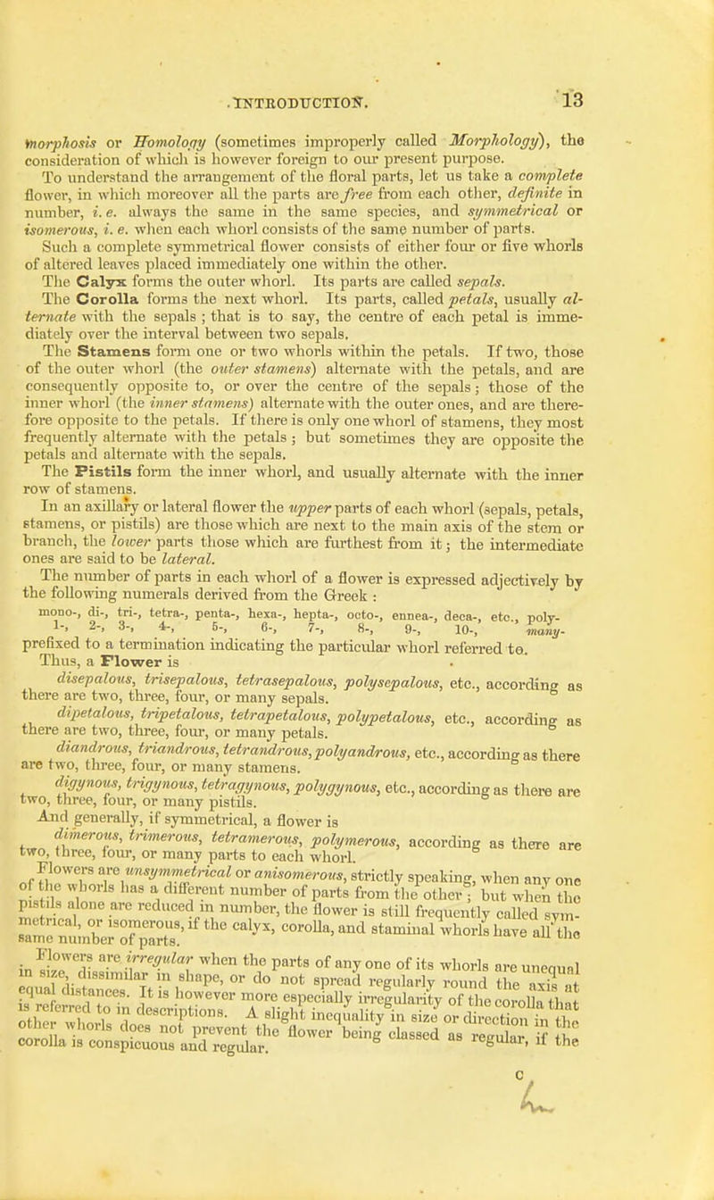 fnorphosis or Womoloriy (sometimes improperly called Morpliology), tho consideration of wliich is however foreign to our present purpose. To understand the arrangement of the floral parts, let us take a complete flower, in wliich moreover all the parts aro free from each other, definite in number, i. e. always tho same in the same species, and symmetrical or isomerous, i. e. wlien each whorl consists of the same number of parts. Such a complete symmetrical flower consists of either four or five whorls of altered leaves placed immediately one within the other. The Calyx forms the outer whorl. Its parts are called sepals. The Corolla forms the next whorl. Its parts, called petals, usually al- ternate with the sepals ; that is to say, the centre of each petal is imme- diately over the interval between two sepals. The Stamens form one or two whorls within the petals. If two, those of the outer whorl (the onter stamens) alternate with the petals, aud are consequently opposite to, or over the centre of the sepals; those of the inner whorl (the hmer stamens) alternate with the outer ones, and are there- fore opiiosite to the petals. If there is only one whorl of stamens, they most frequently alternate with the petals ; but sometimes they are opposite the petals and alternate with the sepals. The Pistils form the inner whorl, and usually alternate with the inner row of stamens. In an axillary or lateral flower the iipper parts of each whorl (sepals, petals, stamens, or pistils) are those which are next to the main axis of the stem or branch, the lotoer parts those which are farthest from it; the intermediate ones are said to be lateral. The nirmber of parts in each whorl of a flower is expressed adjectively by the following numerals derived fi-om the Greek : mono-, di-, tri-, tetra-, penta-, hexa-, hepta-, octo-, ennea-, deca-, etc., polv- 1-, 2-, 3-, 4-, 5-, 6-, 7-, 8-, 9-, 10-, Inaly- prefixed to a termination indicating the particular whorl referred to. Thus, a Flower is disepalous, trisepalous, tetrasepalous, polysepalous, etc., accor(Kne as there are two, three, four, or many sepals. dipetalous, tripetalous, tetrapetalous, polypetalous, etc., accordine as there are two, three, four, or many petals. diandrous, triandrous, tetrandrous,polyand/rous, etc., according as there are two, three, four, or many stamens. digynous, trigynotis, tetragynous, polygynous, etc., according as there are two, three, lour, or many pistils. And generally, if symmetrical, a flower is dimerous, trimerous, tetramerous, polymerous, according as there are two, three, lour, or many parts to each whorl. Flowers unsymmetrical or anisomerovs, strictly speaking, when any one of the whorls has a different number of parts from the other but when the pistils alone are reduced m number, the flower is still frequently called sym^ rarn^mrrp^s!'^''''' stammallhorllhave aU'^L in .r^^T ^1^^ tl^e parts of any one of its whorls are unequal m size dissimilar m shape, or do not spread regularly round the axis at equa distances. It is however more especially irre|ularity of tl e coroUa that nZrf ^l-^^^-iP*^*- A sliglA incqunlily in size or chrcction in th! ciJo 1.1' ' ^ P^^*^ flower being classed as 1? fl corolla 13 conspicuous and regular. Ji'guiar, u the L