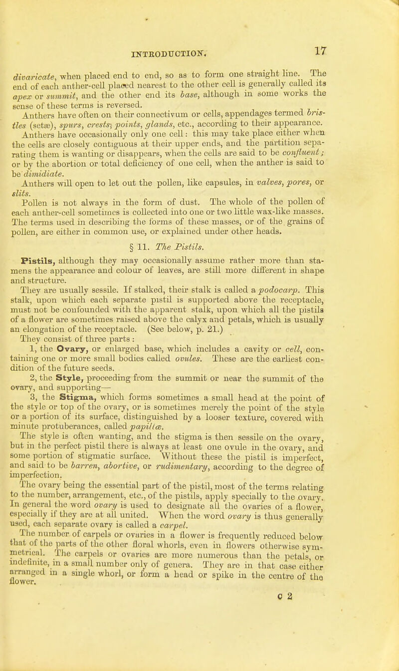 divaricate, when placed end to end, so as to form one straight hue. The end of eaeh anther-cell placed nearest to the other cell is generally called its apex or summit, and the other end its hase, although in some works the sense of these terms is reversed. Anthers have often on their connectivum or cells, appendages termed bris- tles (setaj), spurs, crests) points, glands, etc., according to their appearance. Anthers have occasionally only one cell: this may take place either when the cells are closely contiguous at theii- upper ends, and the partition sepa- rating them is vpanting or disappears, when the cells are said to be confluent; or by the abortion or total deficiency of one cell, when the anther is said to dimidiate. Anthers will open to let out the pollen, like capsules, in valves, pores, or slits. Pollen is not always in the form of dust. The whole of the pollen of each anther-cell sometimes is collected into one or two httle wax-like masses. The terms used in describing the Ibrms of these masses, or of the grains of pollen, are either in common use, or explained under other heads. § 11. The Pistils. Pistils, although they may occasionally assume rather more than sta- mens the appearance and coloui* of leaves, are still more different in shape and structui-e. They are usually sessile. If stalked, their stalk is called a podocarp. This stalk, upon which each separate pistil is supported above the receptacle, must not be confounded with the apparent stalk, upon which all the pistils of a flower are sometimes raised above the calyx and petals, wliich is usually an elongation of the receptacle. (See below, p. 21.) They consist of three parts : 1, the Ovary, or enlarged base, which includes a cavity or cell, con- taining one or more small bodies called ovules. These are the earliest con- dition of the future seeds. 2, the Style, proceeding from the summit or near the summit of the ovary, and supporting— 3, the Stigma, which forms sometimes a small head at the point of the style or top of the ovary, or is sometimes merely the point of the style or a portion of its surface, distinguished by a looser texture, covered with minute protuberances, c&Ued papil/ce. The style is often wanting, and the stigma is then sessile on the ovary, hut in the perfect pistil there is always at least one ovule in the ovary, and some portion of stigmatic surface. Without these the pistil is imperfect, and said to be barren, abortive, or rudimentary, according to the degree of imperfection. The ovary being the essential part of the pistil, most of the terms relating to the number, arrangement, etc., of the pistils, apply specially to the ovary. In general the word ovary is used to designate all the ovaries of a flower, especially if they are at all united. When the word ovary is thus generally used, each separate ovary is caUed a carpel. The number of carpels or ovaries in a flower is frequently reduced helow that of the parts of the other floral whorls, even in flowers otherwise sym- metrical. The carpels or ovaries are more numerous than the petals, or mdefinite, in a small number only of genera. They arc in that case either aiTanged m a smgle whorl, or form a head or spike in the centre of the flower.