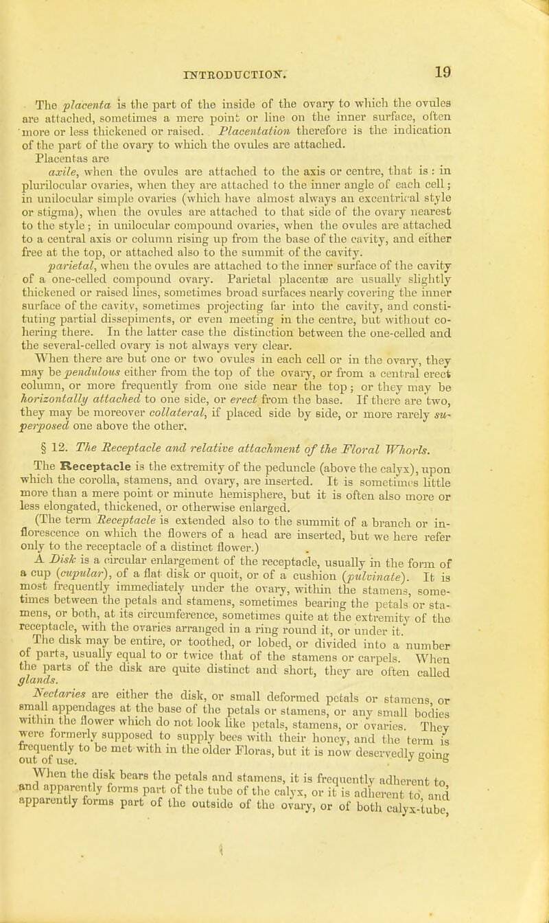 The placenta is the part of the inside of the ovary to which the ovules are attaclied, sometimes a mere point or line on the inner surfiice, often more or less thickened or raised. Placenlation therefore is the indication of the part of the ovary to which the ovules are attached. Placentas are axile, when the ovules are attached to the axis or centre, that is: in plurilocular ovaries, when they are attached to the inner angle of each cell; in unilocidar simjjle ovaries (which liave almost always an excentrical style or stigma), when the ovules are attached to that side of t]ie ovary nearest to the style; in unilocular compound ovaries, when the ovules are attached to a central axis or column rising up from the base of the cavity, and either free at the top, or attached also to the summit of the cavity. parietal, when the ovules are attached to the inner surface of the cavity of a one-celled compound ovary. Parietal placentce are usually slightly thickened or raised hnes, sometimes broad surfaces nearly covering the inner surface of the cavitv, sometimes projecting far into the cavity, and consti- tuting partial dissepiments, or even meeting in the centre, but witliout co- hering there. In the latter case the distinction between the one-celled and the several-celled ovary is not always very clear. When there are but one or two ovules in each cell or in the ovary, they may he pendulous either from the top of the ovary, or from a central erect column, or more frequently fi-om one side near the top; or they may be horizontally attached to one side, or erect from the base. If there are two, they may be moreover collateral, if placed side by side, or more rarely su- perposed one above the other. § 12. The Receptacle and relative attachment of the Floral Whorls. The Receptacle is the extremity of the peduncle (above the calyx), upon which the corolla, stamens, and ovaiy, are inserted. It is sometimes Uttle more than a mere point or minute hemisphere, but it is often also more or less elongated, thickened, or otherwise enlarged. (The tenn Receptacle is extended also to the smnmit of a branch or in- florescence on which the flowers of a head are inserted, but we here refer only to the receptacle of a distmct flower.) A Bisk is a circular enlargement of the receptacle, usually in the form of a cup {cupular), of a flat disk or quoit, or of a cushion {pulvinate). It is most frequently immediately under the ovai7, witliin the stamens, some- times between the petals and stamens, sometimes bearing the petals or sta- mens, or both, at its circumference, sometimes quite at the extremity of tho receptacle, with the ovaries arranged in a ring round it, or under it Tiie disk may be entire, or toothed, or lobed, or divided into a number ot parts, usuaUy equal to or twice that of the stamens or carpels. When the parts of the disk are quite distinct and short, they are often caUed glands. Nectaries are either the disk, or small deformed petals or stamens or small appendages at the base of the petals or stamens, or any small bodies within the flower which do not look hke petals, stamens, or ovaries Tlicv were formerly supposed to supply bees with theh- honey, and the term is out of^e ^ ^'^^ ^lor&s, but it is now deservedly gobg When the disk bears the petals and stamens, it is frequently adherent to and apparently forms part of the tnbe of the calyx, or it is adherent to Ind apparently forms part of the outside of the ovary, or of both calyx tube.