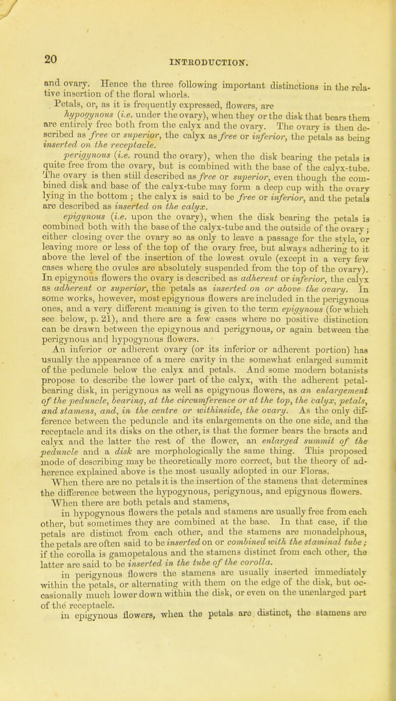 and ovaiy. ITonce the three following important distinctiona in the rela- tive insertion ol' the lloral whorls. Petals, or, as it is i'retiuently expressed, flowers, are hypoyynous {i.e. under the ovary), when they or the disk that hears them are entirely free both from the calyx and the ovary. The ovaiy is then de- scribed as free or superior, the calyx as free or inferior, the petals as being inserted on the receptacle. perigynoHs {i.e. round the ovary), when the disk bearing the petals is quite free fi-om the ovary, but is combined with the base of the calyx-tube. The ovary is tlien still described vs. free or superior, even though the com- bined disk and base of the calyx-tube may form a deep cup with the ovary lying in the bottom ; the calyx is said to be free or inferior, and the petals are described as inserted on the calyx. e-pigynous {i.e. upon the ovary), when the disk bearing the petals is combined both with the base of the calyx-tube aud the outside of the ovary; either closing over the ovary so as only to leave a passage for the stvle, or leaving more or less of the top of the ovary free, but always adhering to it above the level of the insertion of the lowest ovule (except in a very few cases where the ovules are absolutely suspended from the top of the ovary). In epigynous flowers the ovary is described as adherent or inferior, the calyx as adherent or superior, the petals as inserted on or above the ovary. In some works, however, most epigynous flowers are included in the perigynous ones, and a very diflerent meaning is given to the term epigynous (for which see below, p. 21), and there are a few cases where no positive distinction can be drawn between the epigynous and perigynous, or again between the perigynous and hypogynous flowers. An inferior or adherent ovaiy (or its inferior or adherent portion) has usually the appearance of a mere cavity in the somewhat enlarged summit of the peduncle below the calyx and petals. And some modern botanists propose to describe the lower part of the calyx, with the adherent petal- bearing disk, in perigynous as well as epigynous flowers, as an enlargement of the peduncle, bearing, at the circumference or at the top, the calyx, petals, and stamens, and, in the centre or withinside, the ovary. As the only dif- ference between the peduncle and its enlargements on the one side, and the receptacle and its disks on the other, is that tiie former bears the bracts and calyx and the latter the rest of the flower, an enlarged summit of the peduncle and a dish are morphologically the same thing. This proposed mode of describing may be theoretically more correct, but the theory of ad- herence explained above is the most usually adopted in oui- Floras. When there are no petals it is the insertion of the stamens that determines the difference between the hypogynous, perigynous, and epigynous flowers. When there are both petals and stamens, in hypogynous flowers the petals and stamens are usually free from each other, but sometimes they are combined at the base. In that case, if the petals are distinct from each other, aud the stamens are monadelphous, the petals are often said to be inserted on or combined with the staminal tube ; if the corolla is gamopetalous and the stamens distinct from each other, the latter are said to be inserted in the tube of t/ie corolla. in perigynous flowers the stamens are usually inserted immediately within the petals, or alternating with them on the edge of the disk, but oc- casionally much lower down within the disk, or even on the uncnlarged part of the receptacle. . in epigynous flowers, when the petals arc. distmct, the stamens ai-e