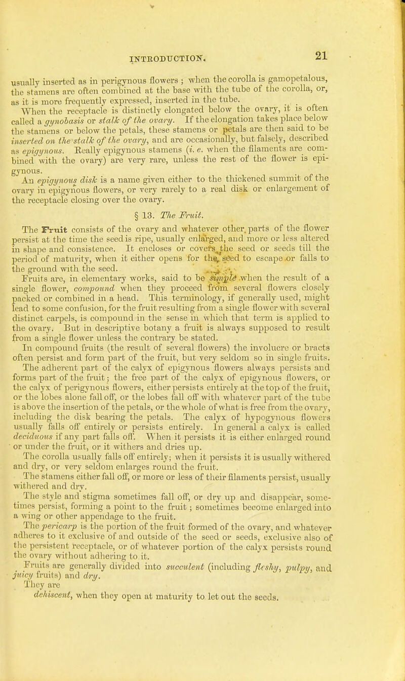 usunlly inserted as in perigynous flowers ; when the corolla is gamopetalous, the stamens are often combined at the base with the tube of the corolla, or, as it is more frequently expressed, inserted in tlie tube. When the receptacle is distinctly elongated below the ovary, it is often called a gynohask or stalk of the ovary. If the elongation takes place below the stamens or below the petals, these stamens or petals are then said to be inserted on the stalk of the ovary, and are occasionally, but falsely, described as epigynous. Eeally epigynous stamens {i. e. when the filaments are com- bined with the ovary) are very rare, unless the rest of the flower is epi- gynous. All epigynous disk is a name given either to the thickened summit of the ovary in epigyiious flowers, or very rarely to a real disk or enlargement of the receptacle closing over the ovary. § 13. Tlie Fruit. The IVuit consists of the ovary and whatever other, parts of the flower persist at the time the seed is ripe, usually enlarged, and more or less altered in shape and consistence. It encloses or covel-s^^the seed or seeds till the period of maturity, when it either opens for th«^ s6ed to escape or falls to the ground with the seed. ,* ; '• Fruits are, in elementary works, said to be stmpli .when the resvdt of a single flower, compound when they proceed from several flowers closely packed or combined in a head. This terminology, if generally used, might lead to some confusion, for the fi-uit resulting from a single flower with several distinct carpels, is compound in the sense in which that tei-m is apphed to the ovary. But in descriptive botany a fruit is always supposed to result from a single flower unless the contrai'y be stated. In compound fruits (the result of several flowers) the involucre or bracts often persist and form part of the fruit, but very seldom so in single fruits. The adherent part of the calyx of epigynous flowers always persists and forms part of the fruit; the free part of the calyx of epigynous flowers, or the calyx of perigynous flowers, either persists entirely at the top of the fruit, or the lobes alone fall off, or the lobes i'all ofi with whatever part of the tube is above the insertion of the petals, or the whole of what is free from the ovary, including the disk bearing the petals. The calyx of hypogynous flowers usually falls off entirely or persists entirely. In geueral a calyx is called deciduous if any part falls ofl'. When it persists it is either enlarged round ■ or under tlie fruit, or it withers and dries up. The corolla u.sually falls off entirely; when it persists it is usually withered and ch-y, or very seldom enlarges round the fruit. The stamens either fall off, or more or less of their filaments persist, usually withered and dry. _ The style and stigma sometimes fall off, or dry up and disappear, some- times persist, forming a point to the fruit; sometimes become enlarged into a wing or other appendage to the fruit. The pericarp is the portion of the fruit foi-med of the ovary, and whatever adliercs to it exclusive of and outside of the seed or seeds, exclusive also of the persistent receptacle, or of whatever portion of the calyx persists round the ovary without adliering to it. Fruits are generally divided into succulent (including fleshy, pulpy, and. juicy fruits) and dry. Tlicy are dehiscent, when they open at maturity to let out the seeds.
