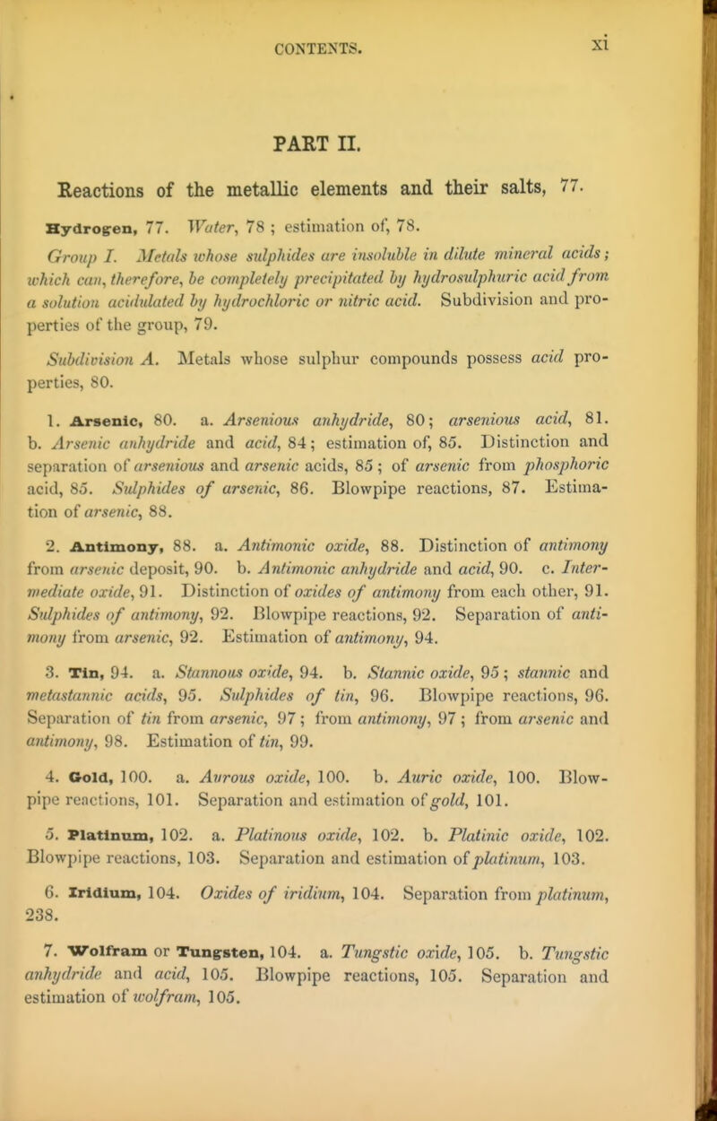 PART II. Reactions of the metallic elements and their salts, 77. Bydrogren, 77. Water, 78 ; estimation of, 78. Group I. Metals ivhose mlpJiides are insoluUe in dilute mineral acids; which can, therefore, be completely precipitated hy hydrosulphuric acid from a solution acidulated hy hydrochloric or nitric acid. Subdivision and pro- perties of the group, 79. SuMivision A. Metals whose sulphur compounds possess acid pro- perties, 80. 1. Arsenic, 80. a. Arsenious anhydride, 80; arsenious acid, 81. b. Arsenic anhydride and acid, 84; estimation of, 85. Distinction and separation of arsenious and arsenic acids, 85; of arsenic from phosphoric acid, 85. Sulphides of arsenic, 86. Blowpipe reactions, 87. Estima- tion o( arsenic, 88. 2. Antimony, 88. a. Antimonic oxide, 88. Distinction of antimony from arsenic deposit, 90. b. Antimonic anhydride and acid, 90. c. Inter- mediate oxide, 91. Distinction o{ oxides of antimony from each other, 91. Sulphides of antimony, 92. Blowpipe reactions, 92. Separation of anti- mony from arsenic, 92. Estimation of antimony, 94. 3. Tin, 94. a. Stannous oxide, 94. b. Stannic oxide, 95; stannic and metastannic acids, 95. Sulphides of tin, 96. Blowpipe reactions, 96. Separation of tin from arsenic, 97; from antimony, 97 ; from arsenic and antimony, 98. Estimation of tin, 99. 4. Gold, 100. a. Aureus oxide, 100. b. Auric oxide, 100. Blow- pipe reactions, 101. Separation and estimation of gold, 101. 5. Platinum, 102. a. Platinous oxide, 102. b. Platinic oxide, 102. Blowpipe reactions, 103. Separation and estimation of platinum, 103. 6. Iridium, 104. Oxides of iridium, \0A. Separation from jaZöfmwm, 238. 7. Wolfram or Tung^sten, 104. a. Tungstic oxide, 105. b. Tungstic anhydride and acid, 105. Blowpipe reactions, 105. Separation and estimation of wolfram, 105.