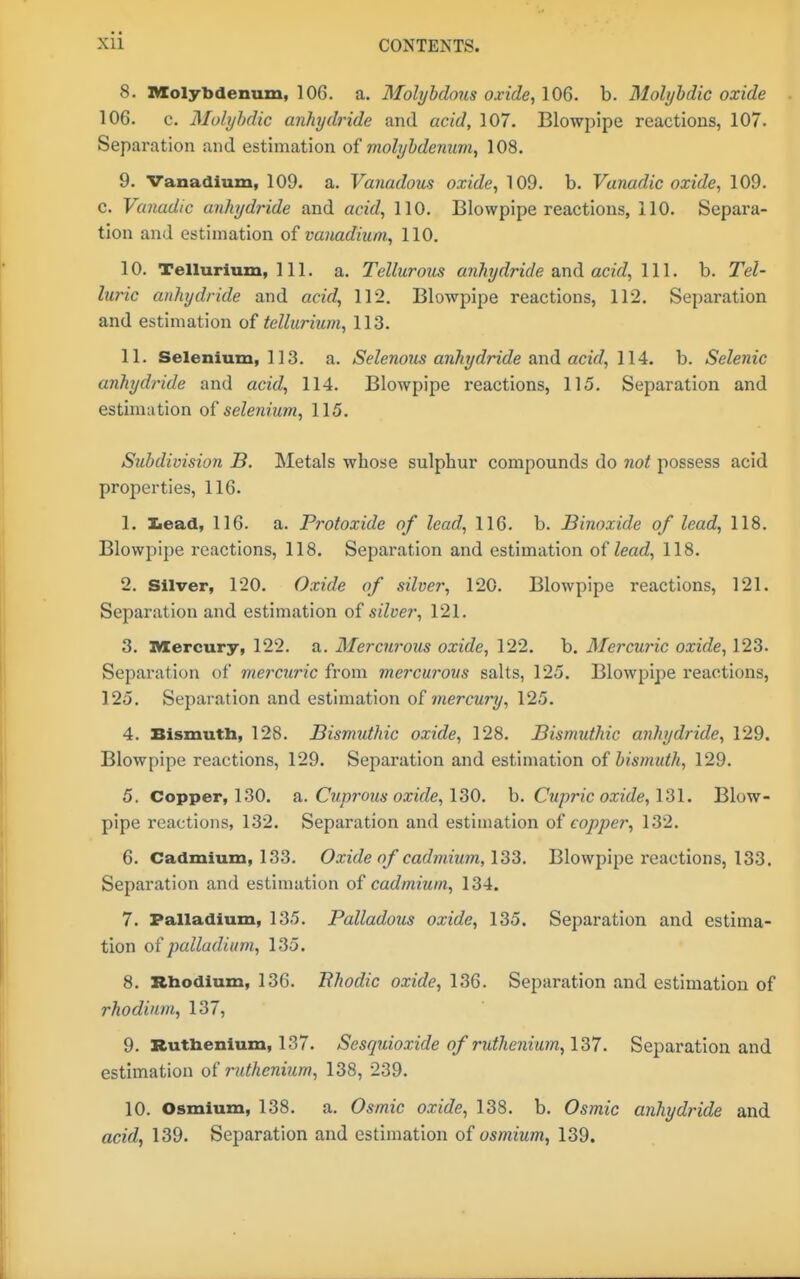 8. Molybdenum, 106. a. Molybdäns oxide, 106. b. Mohjhdie oxide 106. c. Molyhdic anhydride and acid, 107. Blowpipe reactions, 107. Separation and estimation of molybdemm, 108. 9. Vanadium, 109. a. Vanadous oxide, 109. b. Vanadic oxide, 109. c. Vanadic anhydride and acid, 110. Blowpipe reactions, 110. Separa- tion and estimation of vanadium., 110. 10. Tellurium, 111. a. Tellurous anhydride and acid, 111. b. Tel- luric anhydride and acid, 112. Blowpipe reactions, 112. Separation and estimation of tellurium, 113. 11. Selenium, 113. a. Selenous anhydride &r\d acid, 114. b. Selenic anhydride and acid, 114. Blowpipe reactions, 115. Separation and estimation selenium, 115, Subdivision B. Metals whose sulphur compounds do not possess acid properties, 116. 1. Iiead, 116. a. Protoxide of lead, 116. b. Binoxide of lead, 118. Blowpipe reactions, 118. Separation and estimation of lead, 118. 2. Silver, 120. Oxide of silver, 120. Blowpipe reactions, 121. Separation and estimation of silver, 121. 3. Mercury, 122. a. Mercurous oxide, 122. b. Mercuric oxide, 123. Separation of mercuric from mercurous salts, 125. Blowpipe reactions, 125. Separation and estimation oi mercury, 125. 4. Bismutb, 128. Bismuthic oxide, 128. Bismuthic anhydride, 129. Blowpipe reactions, 129. Separation and estimation of bismuth, 129. 5. Copper, 130. a,. Cuprous oxide, h. Cupric oxide, 131. Blow- pipe reactions, 132. Separation and estimation of copper, 132. 6. Cadmium, 133. Oxide of cadmium, 133. Blowpipe reactions, 133. Separation and estimation of cadmium, 134. 7. Palladium, 135. Palladous oxide, 135. Separation and estima- tion of palladium, 135. 8. Rhodium, 136. Rhodic oxide, 136. Separation and estimation of rhodium, 137, 9. Ruthenium, 137. Sesquioxide of ruthenium, 137. Separation and estimation of ruthenium, 138, 239. 10. Osmium, 138. a. Osmic oxide, 138. b. Osmic anhydride and