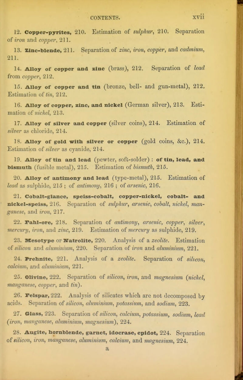 CONTENTS. XVll 12. Copper-pyrites, 210. Estimation of sulphur, 210. Separation of iron and copper, 211. 13. Zinc'biende, 211. Separation of zinc, iron, copper, and cadmium, 211. 14. Alloy of copper and zinc (brass), 212. Separation of lead from copper, 212. 15. Alloy of copper and tin (bronze, bell- and gun-metal), 212. Estimation o{ tin, 212. 16. Alloy of copper, zinc, and nickel (German silver), 213. Esti- mation o!l nickel, 213. 17. Alloy of silver and copper (silver coins), 214. Estimation of silver as chloride, 214. 18. Alloy of gold witli silver or copper (gold coins, &c.), 214. Estimation of silver as cyanide, 214. 19. Alloy of tin and lead (pewter, soft-solder) : of tin, lead, and bismutb (fusible metal), 215. Estimation of bismuth, 215. 20. Alloy of antimony and lead (type-metal), 215. Estimation of lead as sulphide, 215 ; of antimony, 216 ; of arsenic, 216. 21. Cobalt-glance, speiss-cobalt, copper-nickel, cobalt- and nickel-speiss, 216. Separation of sulphur, arsenic, cobalt, nickel, man- ganese, and iro7i, 217. 22. Fahl-ore, 218. Separation of antimony, arsenic, copper, silver, mercury, iron, and zinc, 219. Estimation of mercury as sulphide, 219. 23. Mesotype or ITatrolite, 220. Analysis of a zeolite. Estimation of silicon and aluminium, 220. Separation of iron and aluminium, 221. 24. Prebnite, 221. Analysis of a zeolite. Separation of silicon, calcium, and cduminium, 221. 25. Olivine, 222. Separation of silicon, iron, and magnesium {nickel, manganese, copper, and tin). 26. Felspar, 222. Analysis of silicates which are not decomposed by acids. Separation of silicon, aluminium, potassium, and sodium, 223. 27. Glass, 223. Separation of silicon, calcium, potassium, sodium, lead (iron, manganese, aluminium, magnesium), 224. 28. Augite, bornblende, garnet, idocrase, epidot, 224. Separation of silicon, iron, manganese, aluminium, calcium, and inagnesium, 224. a