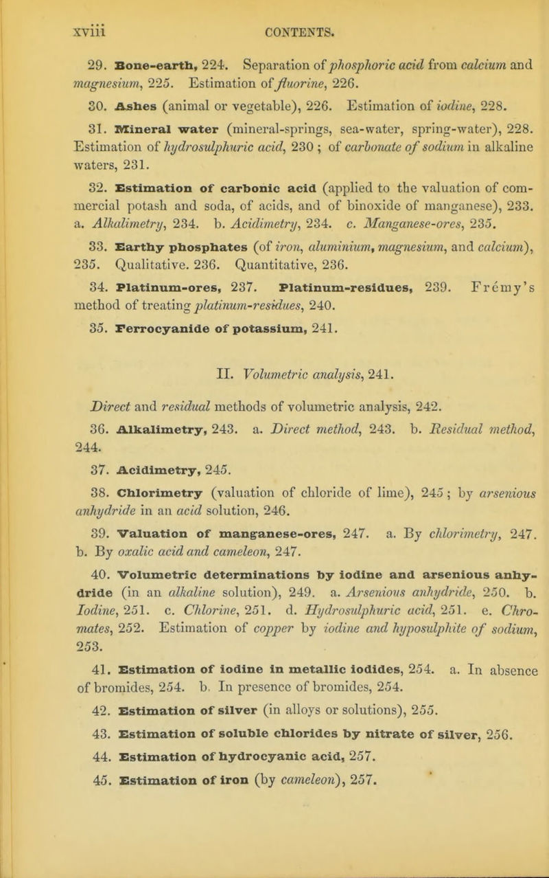 29. Bone-eartb, 224'. Separation of phosphoric acid from calcium and magnesium, 225. Estimation offluorine, 226. 30. /Lsbes (animal or vegetable), 226. Estimation of iodine, 228. 31. Mineral water (mineral-springs, sea-water, spring-water), 228. Estimation of hydrosulphnric acid, 230 ; of carbonate of sodium in alkaline waters, 231. 32. Estimation of carbonic acid (applied to the valuation of com- mercial potash and soda, of acids, and of binoxide of manganese), 233. a. Alkalimetry, 234. b. Acidimetry, 234. c. Manganese-ores, 235. 33. Earthy pbospbates (of iron, aluminium^ magnesium, and calcium), 235. Qualitative. 236. Quantitative, 236. 34. Platinum-ores, 237. Platinum-residues, 239. Frcmy's method of treating platinum-residues, 240. 35. Ferrocyanide of potassium, 241. II. Volumetric analysis, 241. Direct and residual methods of volumetric analysis, 242. 36. Alkalimetry, 243. a. Direct method, 243. b. Residual method, 244. 37. Acidimetry, 245. 38. Chlorimetry (valuation of chloride of lime), 245; by arsenious anhydride in an acid solution, 246. 39. Valuation of mangranese-ores, 247. a. By chlorimetry, 247. b. By oxalic acid and cameleon, 247. 40. Volumetric determinations by iodine and arsenious anby- dride (in an alkaline solution), 249. a. Ai'senious anhydride, 250. b. Iodine, 151. c. Chlorine, 251. d. Hydrosulphuric acid, 251. e. Chro- mates, 252. Estimation of copper by iodine and hyposulphite of sodium, 253. 41. Estimation of iodine In metallic iodides, 254. a. In absence of bromides, 254. b. In presence of bromides, 254. 42. Estimation of silver (in alloys or solutions), 255. 43. Estimation of soluble cblorides by nitrate of silver, 256. 44. Estimation of hydrocyanic acid, 257. 45. Estimation of iron (by cameleon), 257.