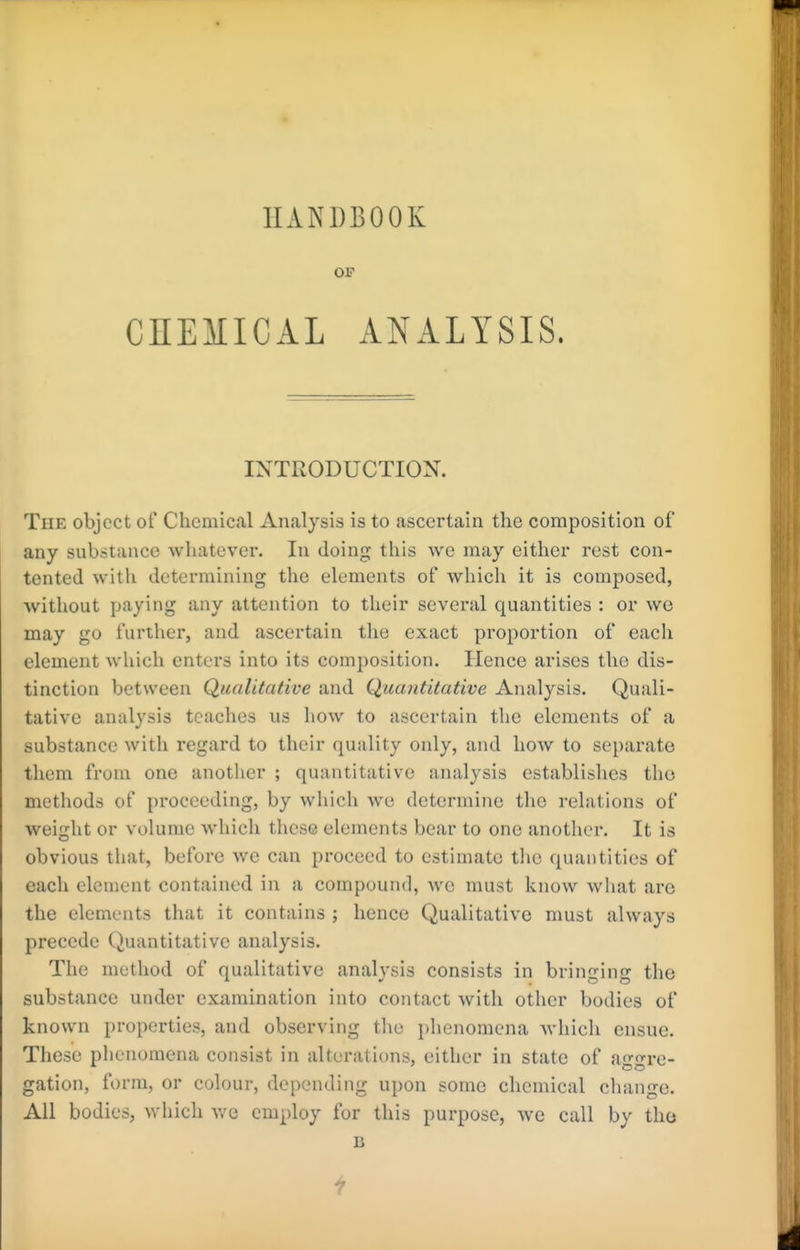 HANDBOOK OP CnEMICAL ANALYSIS. INTRODUCTION. Tde object of Chemical Analysis is to ascertain the composition of any substance whatever. In doing this we may either rest con- tented with determining the elements of which it is composed, without paying any attention to their several quantities : or we may go further, and ascertain tlie exact proportion of each element which enters into its composition. Hence arises the dis- tinction between Qualitative and Quantitative Analysis. Quali- tative analysis teaches us how to ascertain tlie elements of a substance with regard to their quality only, and how to separate them from one another ; quantitative analysis establishes tho methods of proceeding, by which we determine tlie relations of weiglit or volume which these elements bear to one another. It is obvious that, before we can proceed to estimate tlie quantities of each element contained in a compound, we must know what are the elements that it contains ; hence Qualitative must always precede Quantitative analysis. The method of qualitative analysis consists in bringing the substance under examination into contact with other bodies of known properties, and observing the phenomena which ensue. These phenomena consist in alterations, either in state of a--re- gation, form, or colour, depending upon some chemical change. All bodies, which v/c employ for this purpose, we call by tho B