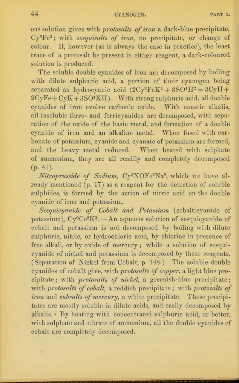 ous solution gives with prolosalts of iron a dark-blue precipitate, Cy^Fe®; with sesquisalts of iron, no precipitate, or change of colour. If, however (as is always the case in practice), the least trace of a protosalt be present in either reagent, a dark-coloured solution is produced. The soluble double cyanides of iron are decomposed by boiling with dilute sulphuric acid, a portion of their cyanogen being separated as hydrocyanic acid (2Cy3FeK2 + 3SO^H2 = 3CyH-^ 2CyFe+CyK+3SO^KH). With strong sulphuric acid, all double cyanides of iron evolve carbonic oxide. With caustic alkalis, all insoluble ferro- and ferricyanides are decomposed, with sepa- ration of the oxide of the basic metal, and formation of a double cyanide of iron and an alkaline metal. When fused with car- bonate of potassium, cyanide and cyanate of potassium are formed, and the heavy metal reduced. When heated with sulphate of ammonium, they are all readily and completely decomposed (p. 41). Nitroprusside of Sodium, Cy^NOFe^Na^, which Ave have al- ready mentioned (p. 17) as a reagent for the detection of soluble sulphides, is formed by the action of nitric acid on the double cyanide of iron and potassium. Sesquicyanide of Cobalt and Potassium (cobalticyanide of potassium), Cy^Co^K^.—An aqueous solution of sesquicyanide of cobalt and potassium is not decomposed by boiling with dilute sulphuric, nitric, or hydrochloric acid, by chlorine in presence of free alkali, or by oxide of mercury ; while a solution of sesqui- cyanide of nickel and potassium is decomposed by these reagents. (Separation of Nickel from Cobalt, p. 148.) The soluble double cyanides of cobalt give, with protosalts of copper, a light blue pre- cipitate ; with protosalts of nickel, a greenish-blue precipitate; with protosalts of cobalt, a reddish precipitate ; with protosalts of iron and subsalts of mercury, a white precipitate. These precipi- tates are mostly soluble in dilute acids, and easily decomposed by alkalis. • By heating with concentrated sulphuric acid, or better, with sulphate and nitrate of ammonium, all the double cyanides of cobalt are completely decomposed.