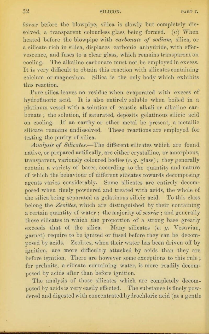 horax before the blowpipe, silica is slowly but completely dis- solved, a transparent colourless glass being formed, (c) When heated before the blowpipe with carbonate of sodium, silica, or a silicate rich in silica, displaces carbonic anhydride, w^ith effer- vescence, and fuses to a clear glass, which remains transparent on cooling. The alkaline carbonate must not be employed in excess. It is very difficult to obtain this reaction with silicates containing calcium or magnesium. Silica is the only body which exhibits this reaction. Pure silica leaves no residue when evajwrated witli excess of hydrofluoric acid. It is also entirely soluble when boiled in a platinum vessel with a solution of caustic alkali or alkaline car- bonate ; the solution, if saturated, deposits gelatinous silicic acid on cooling. If an earthy or other metal be present, a metallic silicate remains undissolved. These reactions are employed for testing the purity of silica. Analysis of Silicates.—The different silicates which are found native, or prepared artifically, are either crystalline, or amorphous, transparent, variously coloured bodies (e. g. glass) ; they generally contain a variety of bases, according to the quantity and nature of which the behaviour of different silicates towards decomposing agents varies considerably. Some silicates are entirely decom- posed when finely powdered and treated with acids, the whole of the silica being separated as gelatinous silicic acid. To this class belong the Zeolites, Avhich are distinguished by their containing a certain quantity of water ; the majority sc or ice ; and generally those silicates in which the proportion of a strong base greatly exceeds that of the silica. Many silicates {e. g. Vesuvian, garnet) require to be ignited or fused before they can be decom- posed by acids. Zeolites, when their water has been driven off by ignition, are more difficultly attacked by acids than they are before ignition. There are however some exceptions to this rule ; for prehnite, a silicate containing water, is more readily decom- posed by acids after than before ignition. The analysis of those silicates which arc completely decom- posed by acids is very easily effected. The substance is finely pow- dered and digested with concentrated hydrochloric acid (at a gentle
