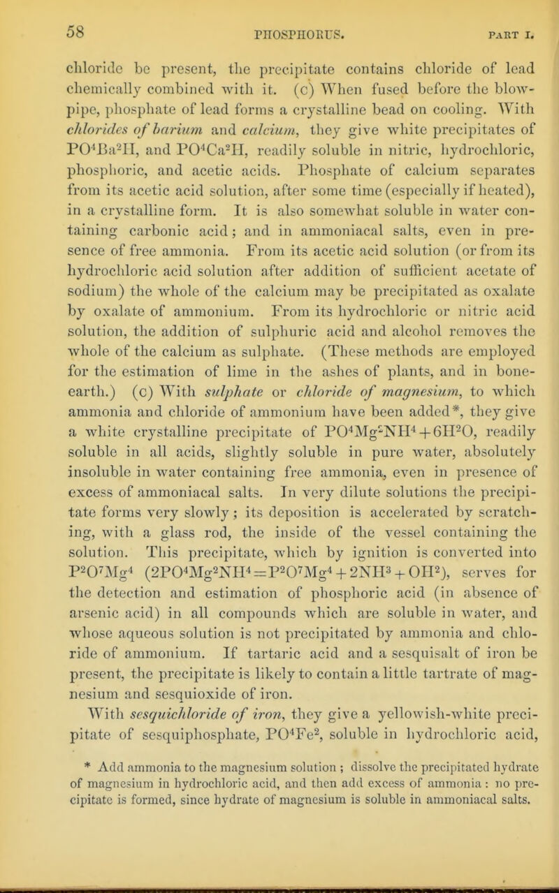 chloride be present, the precipitate contains chloride of lead chemically combined with it. (c) When fused before the blow- pipe, phosphate of lead forms a crystalline bead on cooling. With chlorides of barium and calcium, they give white precipitates of PO^Ba-II, and PO''Ca-II, readily soluble in nitric, hydrochloric, phosphoric, and acetic acids. Phosphate of calcium separates from its acetic acid solution, after some time (especially if heated), in a crystalline form. It is also somewhat soluble in water con- taining carbonic acid; and in ammoniacal salts, even in pre- sence of free ammonia. From its acetic acid solution (or from its hydrochloric acid solution after addition of sufficient acetate of sodium) the whole of the calcium may be precipitated as oxalate by oxalate of ammonium. From its hydi'ochloric or nitric acid solution, the addition of sulphuric acid and alcohol removes the whole of the calcium as sulphate. (These methods are employed for the estimation of lime in the ashes of plants, and in bone- earth.) (c) With sulphate or chloride of magnesium, to which ammonia and chloride of ammonium have been added*, they give a white crystalline precipitate of PO'^Mg-NIP + GH^O, readily soluble in all acids, slightly soluble in pure water, absolutely insoluble in water containing free ammonia, even in presence of excess of ammoniacal salts. In very dilute solutions the precipi- tate forms very slowly; its deposition is accelerated by scratch- ing, with a glass rod, the inside of the vessel containing the solution. Tiiis precipitate, which by ignition is converted into P207i\Ig'» (2P04Mg2NH4=p207Mg4 + 2NH3 + OH2), serves for the detection and estimation of phosphoric acid (in absence of arsenic acid) in all compounds which are soluble in water, and whose aqueous solution is not precipitated by ammonia and chlo- ride of ammonium. If tartaric acid and a sesquisalt of iron be present, the precipitate is likely to contain a little tartrate of mag- nesium and sesquioxide of iron. With sesquichloride of iron, they give a yellowish-white preci- pitate of sesquiphosphate, PO'^Fe^, soluble in hydrochloric acid, * Add ammonia to the magnesium solution ; dissolve the precipitated hydrate of magnesium in hydrochloric acid, and then add excess of ammonia: no pre- cipitate is formed, since hydrate of magnesium is soluble in ammoniacal salts.