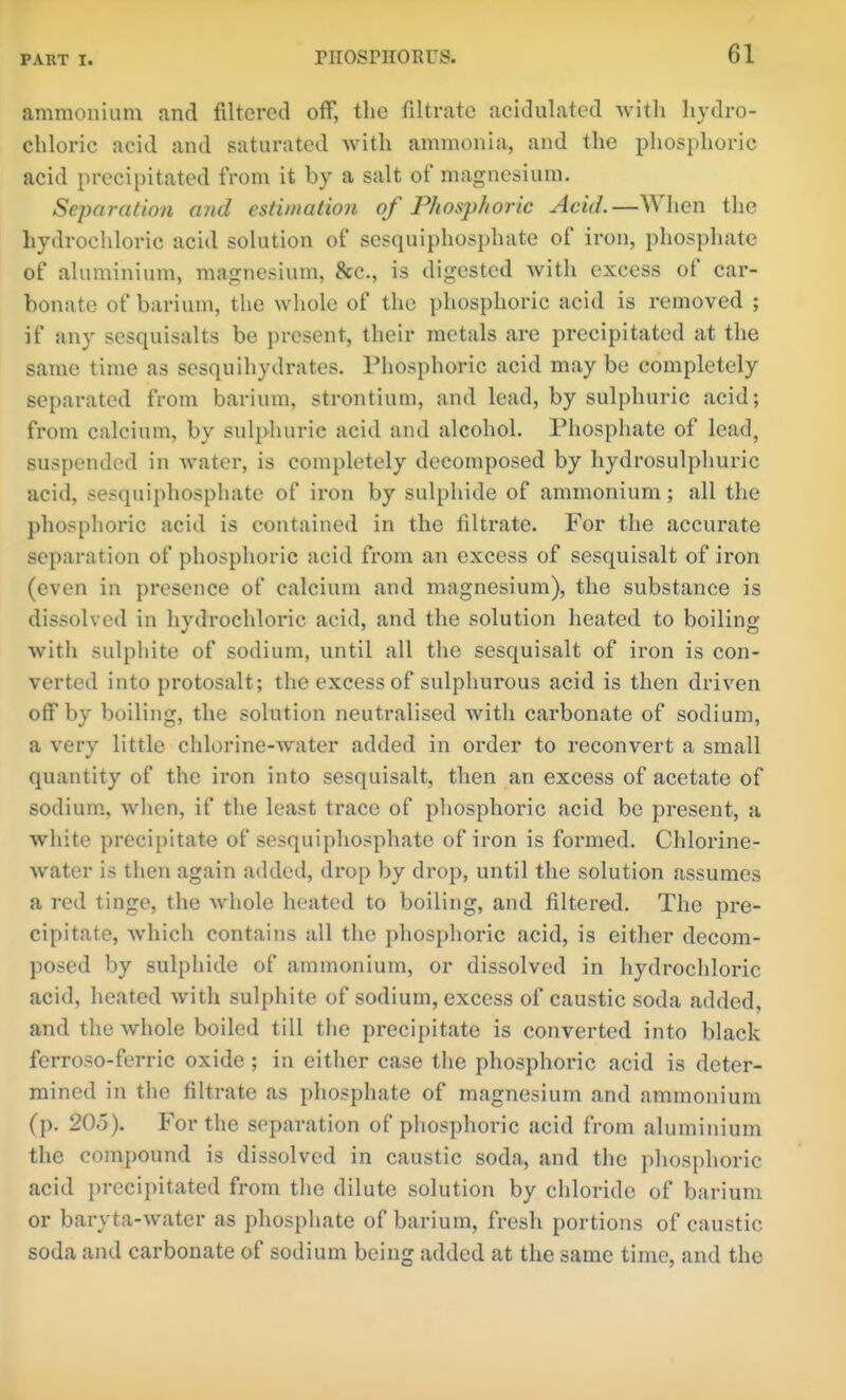 ammonium and filtered off, the filtrate acidulated with hydro- chloric acid and saturated with ammonia, and the phosphoric acid preci[)itated from it by a salt of magnesium. Separation and estiinalion of Phosphoric Acid.—When the hydrochloric acid solution of sesquiphosphate of iron, phosphate of aluminium, magnesium, &c., is digested with excess of car- bonate of barium, the whole of the phosphoric acid is removed ; if any sesquisalts be present, their metals are precipitated at the same time as sesquihydrates. Phosphoric acid may be completely separated from barium, strontium, and lead, by sulphuric acid; from calcium, by sulphuric acid and alcohol. Phosphate of lead, suspended in Avater, is completely decomposed by hydrosulphuric acid, sesquiphosphate of iron by sulphide of ammonium; all the phosphoric acid is contained in the filtrate. For the accurate separation of phosphoric acid from an excess of sesquisalt of iron (even in presence of calcium and magnesium), the substance is dissolved in hydi'ochloric acid, and the solution heated to boiling with sulpliite of sodium, until all the sesquisalt of iron is con- verted into protosalt; the excess of sulphurous acid is then driven off by boiling, the solution neutralised witli carbonate of sodium, a very little chlorine-water added in order to reconvert a small quantity of the iron into sesquisalt, then an excess of acetate of sodium., wlien, if the least trace of phosphoric acid be present, a white precipitate of sesquiphosphate of iron is formed. Chlorine- water is then again added, drop by drop, until the solution assumes a red tinge, the whole heated to boiling, and filtered. The pre- cipitate, which contains all the phosphoric acid, is either decom- posed by sulphide of ammonium, or dissolved in hydrochloric acid, heated with sulpliite of sodium, excess of caustic soda added, and the whole boiled till the precipitate is converted into black ferroso-ferric oxide ; in either case the phosphoric acid is deter- mined in the filtrate as phosphate of magnesium and ammonium (p. 20Ö). For the separation of phosphoric acid from aluminium the compound is dissolved in caustic soda, and the phosphoric acid i)recipitated from the dilute solution by chloride of barium or baryta-water as phosphate of barium, fresh portions of caustic soda and carbonate of sodium being added at the same time, and the