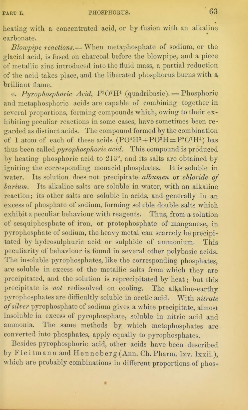 lieating with a concentrated acid, or by fusion with an alkaline carbonate. Blowpipe reactions.— When metaphosphate of sodium, or the glacial acid, is fused on charcoal before the blowpipe, and a piece of metallic zinc introduced into the fluid mass, a partial reduction of the acid takes place, and the liberated phosphorus burns with a brilliant flame. e. Pyrophosphoric Acid, r-O-^H^ (quadribasic). — Phosphoric and metapliosphoric acids are capable of combining together in several proportions, forming compounds which, owing to their ex- liibiting peculiar reactions in some cases, have sometimes been re- garded as distinct acids. The compound formed by the combination of 1 atom of each of these acids (PO^IP + P03H=P207IP) has tlius been calledpi/rophosp/ioric acid. This compound is produced by heating phosphoric acid to 213°, and its salts are obtained by igniting the corresponding monacid phosphates. It is soluble in water. Its solution does not precipitate albumen or chloride of barium. Its alkaline salts are soluble in water, with an alkaline reaction; its other salts are soluble in acids, and generally in an excess of phosphate of sodium, forming soluble double salts which exhibit a peculiar behaviour with reagents. Thus, from a solution of sesquiphosphate of iron, or protophosphate of manganese, in pyrophosphate of sodium, the heavy metal can scarcely be precipi- tated by hydrosulphuric acid or sulphide of ammonium. This peculiarity of behaviour is found in several other polybasic acids. The insoluble pyrophosphates, like the corresponding phosphates, are soluble in excess of the metallic salts from which they are precipitated, and the solution is reprecipitated by heat; but this precipitate is not redissolved on cooling. The alkaline-earthy pyrophosphates are difficultly soluble in acetic acid. With nitrate of silver pyrophosphate of sodium gives a white precipitate, almost insoluble in excess of pyrophosphate, soluble in nitric acid and ammonia. The same methods by which metaphosphates are converted into phosphates, apply equally to pyrophosphates. Besides pyrophosphoric acid, other acids have been described by Fleitmann and Henneberg (Ann. Ch. Pharm. Ixv. Ixxii.), which are probably combinations in different proportions of phos-