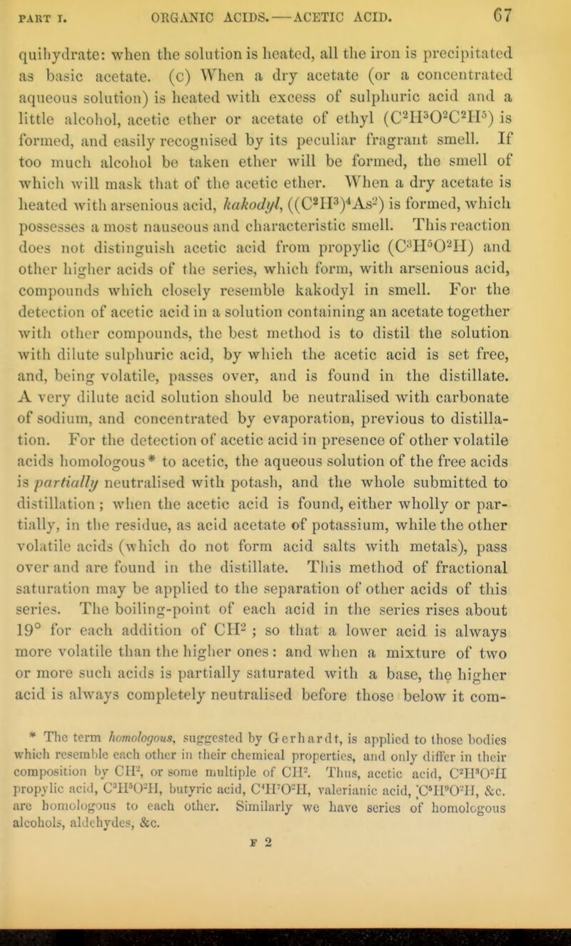 quiliydrate: when the solution is heated, all the iron is precipitated as basic acetate, (c) When a dry acetate (or a concentrated aqueous solution) is heated with excess of sulphuric acid and a little alcohol, acetic ether or acetate of ethyl (C'^IPO^C^IP) is formed, and easily recognised by its peculiar fragrant smell. If too much alcohol bo taken ether will be formed, the smell of which will mask that of the acetic ether. When a dry acetate is heated Avith arsenious acid, kakodyl, ((C*IrP)<As-') is formed, which possesses a most nauseous and charactei'istic smell. This reaction does not distinguish acetic acid from propylic (C^H^O^II) and other higher acids of the series, which form, with arsenious acid, compounds which closely resemble kakodyl in smell. For the detection of acetic acid in a solution containing an acetate together with other compounds, the best metliod is to distil the solution with dilute sulphuric acid, by which the acetic acid is set free, and, being volatile, passes over, and is found in the distillate. A very dilute acid solution should be neutralised with carbonate of sodium, and concentrated by evaporation, previous to distilla- tion. For the detection of acetic acid in presence of other volatile acids homologous* to acetic, the aqueous solution of the free acids is partially neutralised with potasli, and the Avhole submitted to distillation ; when the acetic acid is found, either wholly or par- tially, in tlie residue, as acid acetate of potassium, while the other volatile acids (which do not form acid salts with metals), pass over and are found in the distillate. This method of fractional saturation may be applied to the separation of other acids of this series. The boiling-point of each acid in the series rises about 19° for each addition of CH^ ; so that a lower acid is always more volatile than the higher ones : and when a mixture of two or more such acids is partially saturated with a base, the higher acid is always completely neutralised before those below it com- * The term homologous, suggested by Gerhardt, is applied to those bodies which resemble each other in their chemical properties, and only differ in their composition by CH-, or some multiple of CIP. Thus, acetic acid, C^IPO^II propylic acid, C='1PU-H, butyric acid, C'irO-II, valerianic acid, ;C41»0-II, &c. are homologous to each other. Similarly wc have series of homologous alcohols, aldehydes, &c.