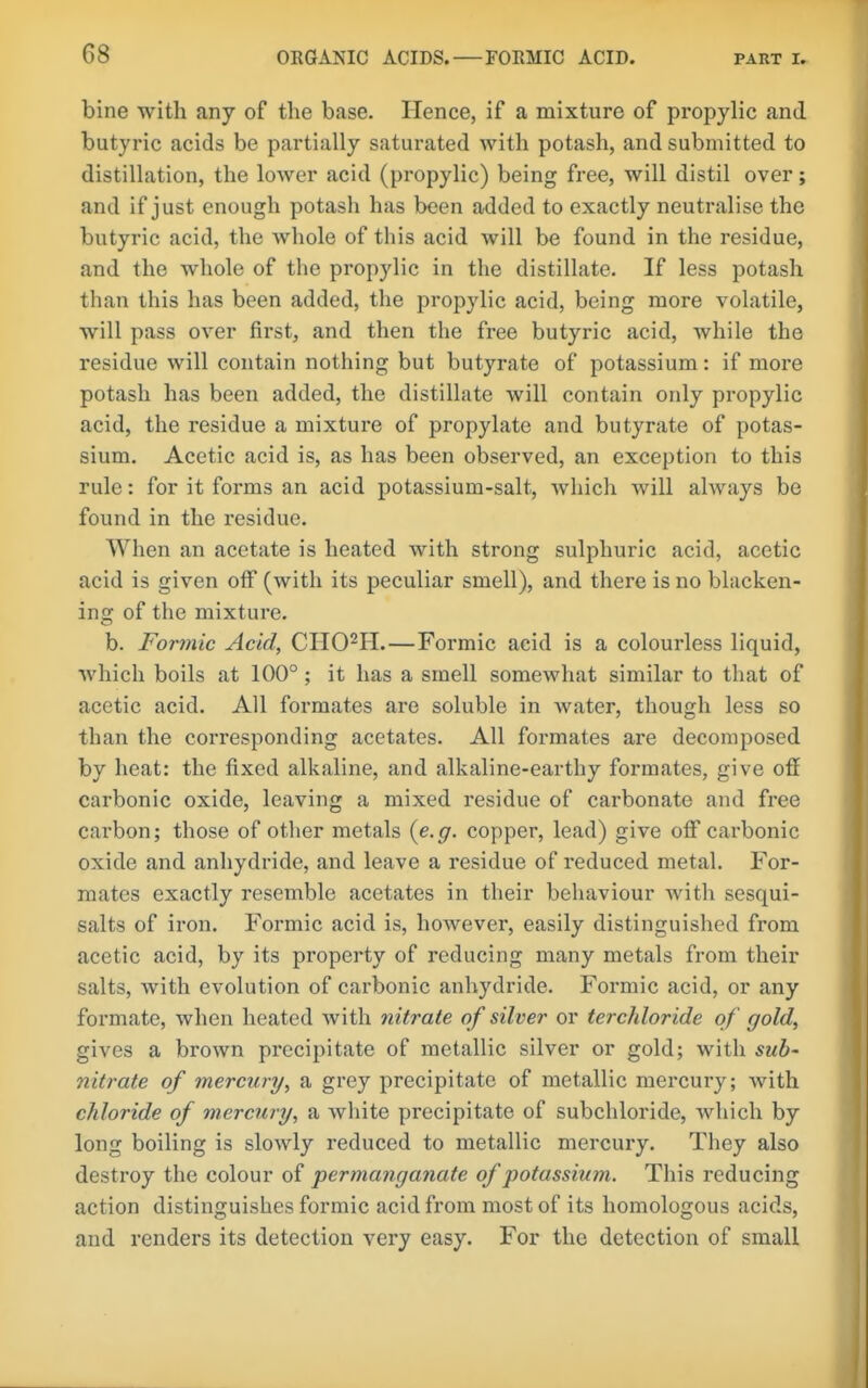 bine with any of the base. Hence, if a mixture of propylic and butyric acids be partially saturated with potash, and submitted to distillation, the lower acid (propylic) being free, will distil over; and if just enough potash has been added to exactly neutralise the butyric acid, the whole of this acid will be found in the residue, and the whole of the propylic in the distillate. If less potash than this has been added, the propylic acid, being more volatile, will pass over first, and then the free butyric acid, while the residue will contain nothing but butyrate of potassium: if more potash has been added, the distillate will contain only propylic acid, the residue a mixture of propylate and butyrate of potas- sium. Acetic acid is, as has been observed, an exception to this rule: for it forms an acid potassium-salt, Avhich will always be found in the residue. When an acetate is heated with strong sulphuric acid, acetic acid is given off (with its peculiar smell), and there is no blacken- ing of the mixture, b. Formic Acid, CHO^H.—Formic acid is a colourless liquid, which boils at 100°; it has a smell somewhat similar to that of acetic acid. All formates are soluble in Avater, though less so than the corresponding acetates. All formates are decomposed by heat: the fixed alkaline, and alkaline-earthy formates, give off carbonic oxide, leaving a mixed residue of carbonate and free carbon; those of other metals {e.g. copper, lead) give oflf carbonic oxide and anhydride, and leave a residue of reduced metal. For- mates exactly resemble acetates in their behaviour with sesqui- salts of iron. Formic acid is, however, easily distinguished from acetic acid, by its property of reducing many metals from their salts, with evolution of carbonic anhydride. Formic acid, or any formate, when heated with nitrate of silver or terchloride of gold, gives a brown precipitate of metallic silver or gold; with sub- nitrate of mercury, a grey precipitate of metallic mercury; with chloride of mercury, a white precipitate of subchloride, which by long boiling is slowly reduced to metallic mercury. They also destroy the colour of permanganate of potassium. This reducing action distinguishes formic acid from most of its homologous acids, and renders its detection very easy. For the detection of small