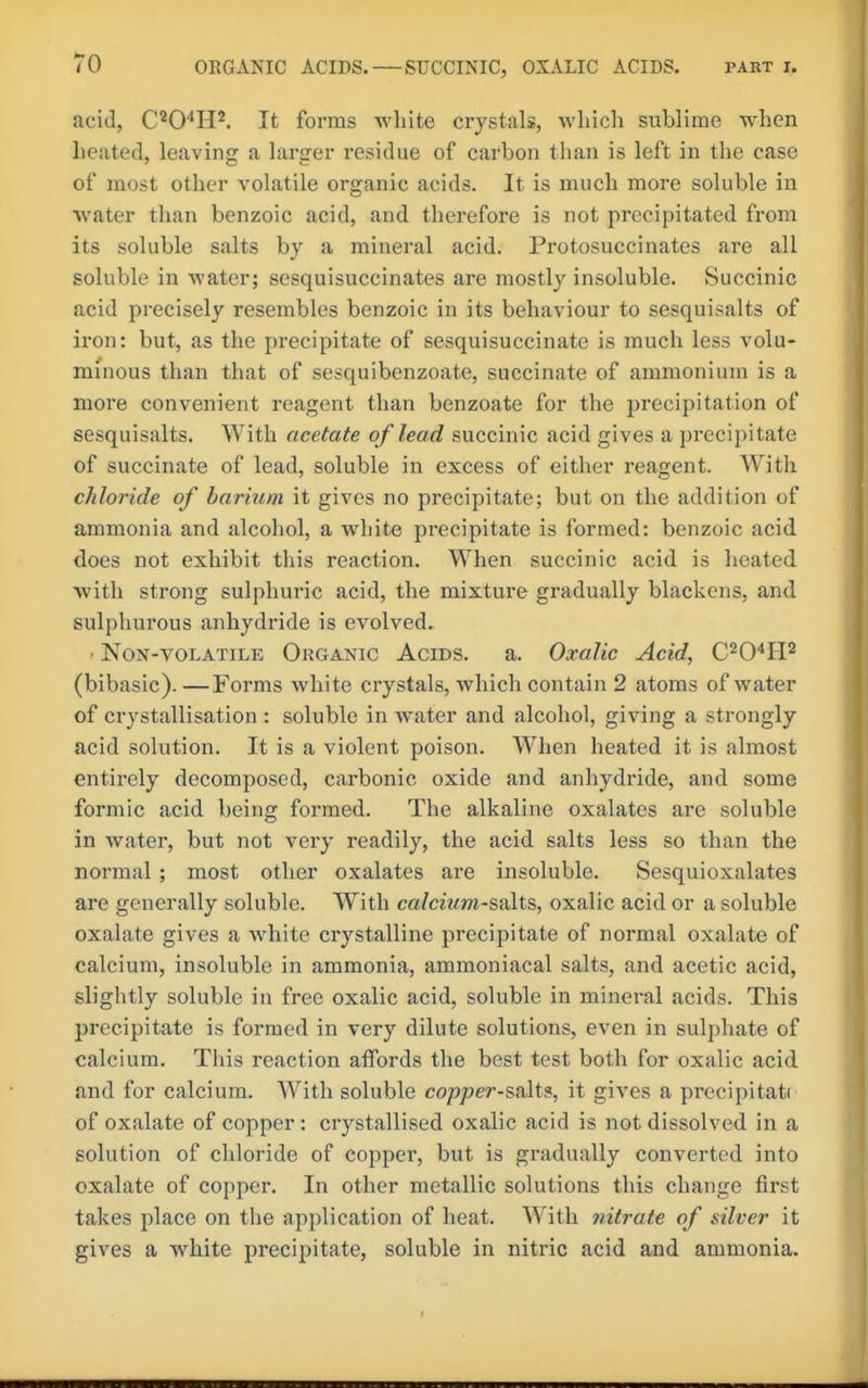 acid, C'0'*H^ It forms white crystals, which sublime when heated, leaving a larger residue of carbon than is left in the case of most other volatile organic acids. It is much more soluble in water than benzoic acid, and therefore is not precipitated from its soluble salts by a mineral acid. Protosuccinates are all soluble in water; sesquisuccinates are mostly insoluble. Succinic acid precisely resembles benzoic in its behaviour to sesquisalts of iron: but, as the precipitate of sesquisuccinate is much less volu- minous than that of sesquibenzoate, succinate of ammonium is a more convenient reagent than benzoate for the precipitation of sesquisalts. With acetate of lead succinic acid gives a precipitate of succinate of lead, soluble in excess of either reagent. With chloride of barium it gives no precipitate; but on the addition of ammonia and alcohol, a white precipitate is formed: benzoic acid does not exhibit this reaction. When succinic acid is heated with strong sulphuric acid, the mixture gradually blackens, and sulphurous anhydride is evolved^ • NoN-VOLATILE ORGANIC AciDS. a. Oxalic Acid, C^O'^IP (bibasic). —Forms white crystals, which contain 2 atoms of water of crystallisation : soluble in water and alcohol, giving a strongly acid solution. It is a violent poison. When heated it is almost entirely decomposed, carbonic oxide and anhydride, and some formic acid being formed. The alkaline oxalates are soluble in water, but not very readily, the acid salts less so than the normal ; most other oxalates are insoluble. Sesquioxalates are generally soluble. With ca/cmm-salts, oxalic acid or a soluble oxalate gives a white crystalline precipitate of normal oxalate of calcium, insoluble in ammonia, ammoniacal salts, and acetic acid, slightly soluble in free oxalic acid, soluble in mineral acids. This precipitate is formed in very dilute solutions, even in sulphate of calcium. This refiction affords the best test both for oxalic acid and for calcium. With soluble copper-salt?, it gives a procipitati of oxalate of copper: crystallised oxalic acid is not dissolved in a solution of chloride of copper, but is gradually converted into oxalate of copper. In other metallic solutions this change first takes place on the application of heat. With nitrate of silver it gives a white precipitate, soluble in nitric acid and ammonia.