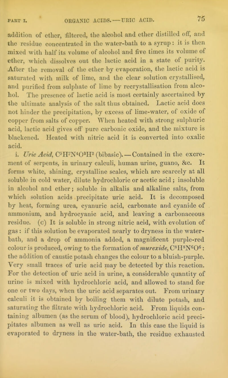 addition of ether, filtered, the alcohol and ether distilled off, and the residue concentrated in the water-bath to a syrup: it is then mixed with half its volume of alcohol and five times its volume of ether, which dissolves out the lactic acid in a state of purity. After the removal of the ether by evaporation, the lactic acid is saturated with milk of lime, and the clear solution crystallised, and purified from sulphate of lime by recrystallisation from alco- hol. The presence of lactic acid is most certainly ascertained by the ultimate analysis of the salt thus obtained. Lactic acid does not hinder the precipitation, by excess of lime-water, of oxide of copper from salts of copper. When heated with strong sulphuric acid, hictic acid gives otf pure carbonic oxide, and the mixture is blackened. Heated with nitric acid it is converted into oxalic acid. i. Uric Acid, C^H-N-'O^IP (bibasic). —Contained in the excre- ment of serpents, in urinary calculi, human urine, guano, &c. It forms white, shining, crystalline scales, which are scarcely at all soluble in cold water, dilute hydrochloric or acetic acid ; insoluble in alcohol and ether; soluble in alkfilis and alkaline salts, from which solution acids precipitate uric acid. It is decomposed by heat, forming urea, cyanuric acid, carbonate and cyanide of ammonium, and hydrocyanic acid, and leaving a cai'bonaceous residue, (c) It is soluble in strong nitric acid, with evolution of gas : if this solution be evaporated nearly to dryness in the water- bath, and a drop of ammonia added, a magnificent purple-red colour is produced, owing to the formation of murexide, C^H^N^'O^: the addition of caustic potash changes the colour to a bluish-purple. Very small traces of uric acid may be detected by this reaction. For the detection of uric acid in urine, a considerable quantity of urine is mixed with hydrochloric acid, and allowed to stand for one or two days, when the uric acid separates out. From urinary calculi it is obtained by boiling them with dilute potash, and saturating the filtrate with hydrocldoric acid. From liquids con- taining albumen (as the serum of blood), hydrochloric acid preci- pitates albumen as well as uric acid. In this case the liquid is evaporated to dryness in the water-bath, the residue exhausted