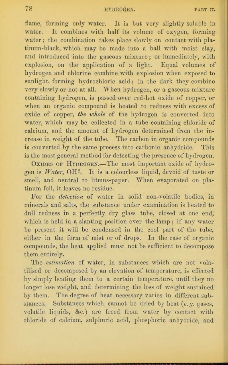 flame, forming only water. It is but very slightly soluble in water. It combines with half its volume of oxygen, forming Avater; the combination takes place slowly on contact with pla- tinum-black, which may be made into a ball with moist clay, and introduced into the gaseous mixture; or immediately, with explosion, on the application of a light. Equal volumes of hydrogen and chlorine combine with explosion when exposed to sunlight, forming hydrochloric acid; in the dark they combine very slowly or not at all. When hydrogen, or a gaseous mixture containing hydrogen, is passed over red-hot oxide of copper, or when an organic compound is heated to redness with excess of oxide of copper, the whole of the hydrogen is converted into water, which may be collected in a tube containing chloride of calcium, and the amount of hydrogen determined from the in- crease in weight of the tube. The carbon in organic compounds is converted by the same process into carbonic anhydride. This is the most general method for detecting the presence of hydrogen. Oxides of Hydrogen.—The most important oxide of hydro- gen is Water, OH 2. It is a colourless liquid, devoid of taste or smell, and neutral to litmus-paper. When evaporated on pla- tinum foil, it leaves no residue. For the detection of water in solid non-volatile bodies, in minerals and salts, the substance under examination is heated to dull redness in a perfectly dry glass tube, closed at one end, which is held in a slanting position over the lamp ; if any water be present it will be condensed in the cool part of the tube, either in the form of mist or of drops. In the case of organic compounds, the heat applied must not be sufficient to decompose them entirely. The estimation of water, in substances which are not vola- tilised or decomposed by an elevation of temperature, is effected by simply heating them to a certain temperature, until they no longer lose weight, and determining the loss of weight sustained by them. The degree of heat necessary varies in different sub- stances. Substances which cannot be dried by heat {e. g. gases, volatile liquids, &c.) are freed from water by contact with chloride of calcium, sulphuric acid, phosphoric anhydride, and