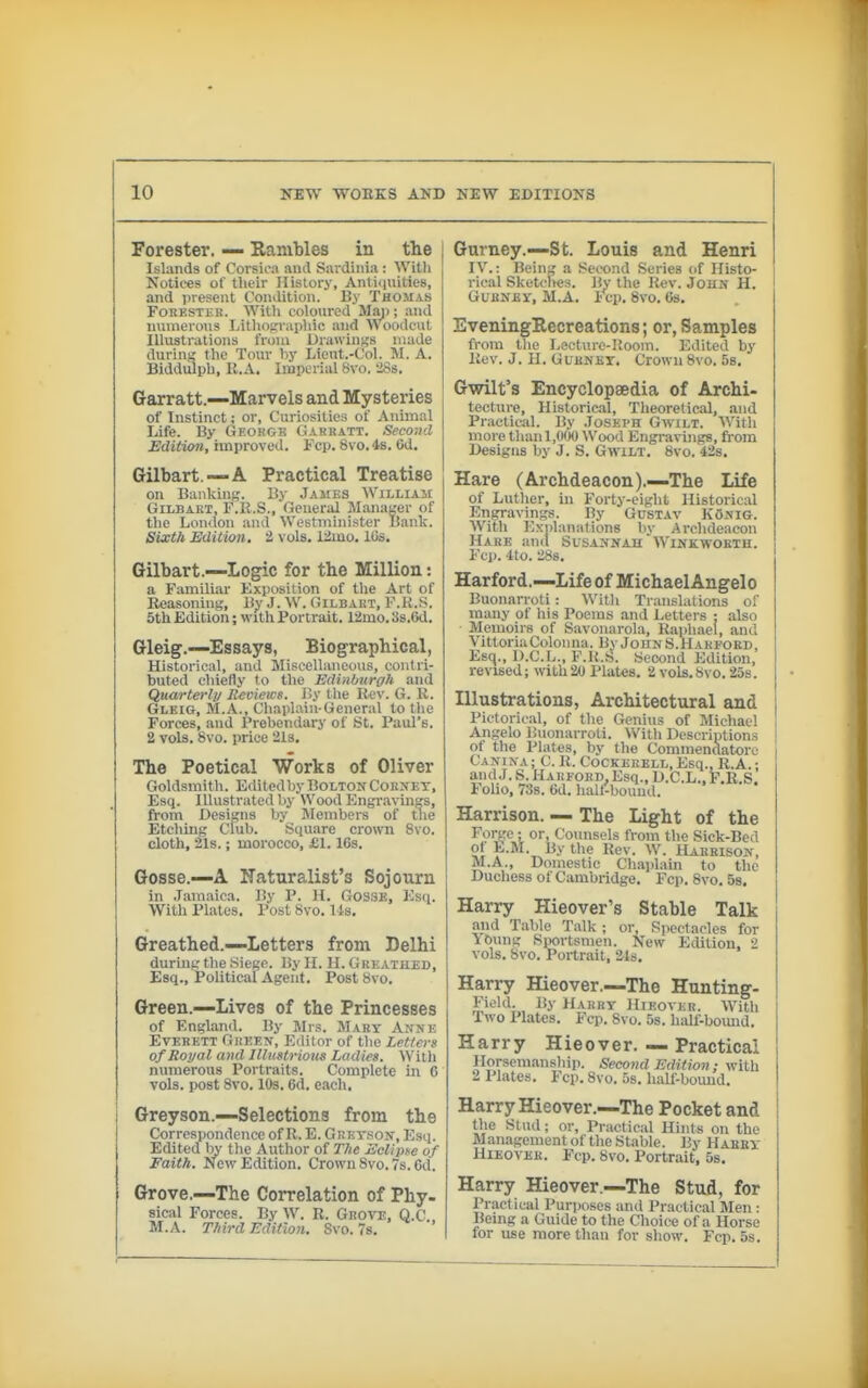 Forester. — Hambles in the Islands of Corsica and Sai-dinia : Witli Notices of tlieir History, Anticiuities, and present Condition. By Thomas FoHESTEK. With coloured Man; .and numerous Lithofiraiiliic and Woodcut Illustrations from Drawings made durins the Tour by Lieut.-Col. M. A. Biddulph, H.A. Imperial 8vo. '28s. Garratt.—Marvels and Mysteries of Instinct; or, Curiosities of Animal Life. By Geohgk Garratt. Second Edition, improved. Fcp. 8vo. 4«. Od. Gilbart.—A Practical Treatise on Banking. By Jaues WiLLiAir GiLBART, F.li.S., General Maiuiser of the London and Westmuiister Banlc. Sixth Edition, 2 vols. 12mo. 10s. Gilbart.—Logic for the Million: a Familiar Exposition of the Art of Reasoning, B^- J. W. Gilbakt, F.H.S. 5th Edition; with Portrait. 12mo. Ss.Od. Gleig.—Essays, Biographical, Historical, and Miscellaneous, contri- buted chiefly 1o the Edinburgh and Quarterly Reviews. By tlie Kev. G. K. Gleig, M.A., Chaplain-General to the Forces, and Prebendary of St. Paul's. 2 vols. 8vo. price 21s. The Poetical Works of Oliver Goldsmith. Editcdby Bolton Cornet, Esq. Illustrated by Wood Engravings, from Designs by Members of tlie Etching Club. Square crown 8vo. cloth, 21s.; morocco, £1.16s. Gosse.—A Naturalist's Sojourn in Jamaica. By P. H. GOSSB, Esq. With Plates. Post 8vo. lis. Greathed.—Letters from Delhi durmg the Siege. By H. II. Greathed, Esq., Political Agent. Post 8vo. Green.—Lives of the Princesses of England. By Jlrs. Mary Anne Everett Green, Editor of tlie Letters of Royal and Illustrious Ladies. With numerous Portraits. Complete in 6 vols, post 8vo. 10s. 6d. each, Greyson.—Selections from the Correspondence of R. E. GRErsoN, Esq. Edited by the Author of The Eclipse of Faith. New Edition. Crown 8vo. 7s. Od. Grove.—The Correlation of Phy. sical Forces. By W. R. Grote, Q.C. M.A. Third Edition. Svo. Ts. Gurney.—St. Louis and Henri IV.: Being a Second Series of Histo- rical Sketclies. By the Rev. John H. GuBNJsr, M.A. Fcp. 8vo. 6s. EveningRecreations; or, Samples from the Lecturc-Uoom. Edited by Rev. J. II. Gurnet. Crown 8vo. Ss, Gwilt's Encyclopaedia of Archi- tecture, Historical, Theoretical, and Practical. By Joseph Gwilt. With more than 1,(100 Wood Engravings, from Designs by J. S. Gwilt. 8vo. 42s. Hare (Archdeacon).—The Life of Luther, in Forty-eight Historical Engravings. By Güstav König. With Exnlanations by Archdeacon Hare and Susannah Winkwoeth. Fcp. Ito. 28s. Harford.^—Life of MichaelAngelo Buonarroti : With Translations of many of his Poems and Letters : also Memoirs of Savonarola, Raphael, and VittoriaColoiuia. By John S.Harford, Esq., D.C.b., F.K.S. Second Edition, revised; with20 Plates. 2 vols.Svo. 25s. Illustrations, Architectural and Piclorioal, of the Genius of Michael Angelo Buonarroti. With Descriptions of the Plates, by the Commendatorc Canina; C. R. CoCKErell, Esq., R.A.; and J. S. Harford, Esq., D.C.L., F.R.S. Folio, 73s. 6d. hall-bound. Harrison. — The Light of the Forge ; or, Counsels from the Sick-Bed o'' E.M. By the Rev. W. Harrison, M.A., Domestic Chaplain to the Duchess of Cambridge. Fcp. 8vo. Ss. Harry Hieover's Stable Talk and Table Talk ; or. Spectacles for iöung Sportsmen. New ildition. 2 vols. Svo. Portrait, Sis. Harry Hieover.—The Hunting- Field. By Harrt Hieover. With Two Plates. Fcp. 8vo. 5s. half-boimd. Harry Hieover. — Practical Horsemanship. Second Edition ; with 2 Plates. Fcp. 8vo. 5s. half-bound. Harry Hieover.—The Pocket and the Stud; or, Practical Hints on the Management of the Stable. By Habet Hieover. Fcp. 8vo. Portrait, 5s. Harry Hieover —The Stud, for Practical Purposes and Practical Men: Being a Guide to the Choice of a Horse for use more than for show. Fcp. 5s.