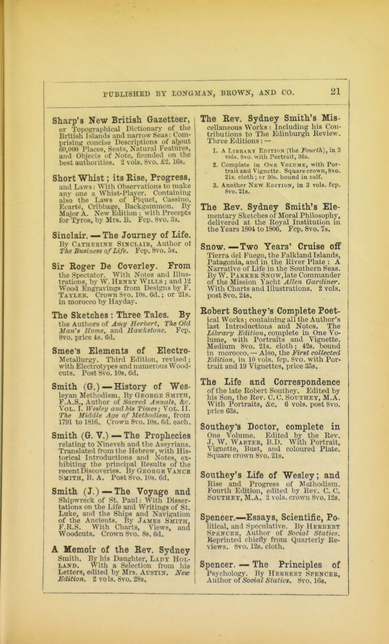 Sharp's New British Gazetteer, Ol- Toiiosrupluciil Diitioniiry of tlio British Ishiiuls and narrow Seus: Com- prisiiiK concise Descriptions of aljout O\()00 Places, Seats, Natural Features, and OWects of Note, founded on the best authoi ities. 2 vols. tivo. .C2. 10s. Short Whist; its Eise, Progress, and Laws: With Observations to make anv one a Whist-PUiyer. Containing also the Laws of Piquet, Cassino, Ecarte, Cribbajte, Rackijaininon. By Mioor A. New Kdition : with Precepts for Tyros, by Mrs. ii. Fcp. Svo. 'is. Sinclair. — The Journey of Life. Bv Catherine Sinclair, Author ot The Business of Life. Fop. 8vo. 5s. Sir Eoger De Coverley. From the SiJeotator. With Notes and lUus- tnitions, by W. Hbnry Wills ; and 12 Wood Engravings from Designs by F. Tayler. Crown 8vo. lUs. Cd.; or 2l8. ill morocco by Hayday. The Sketches : Three Tales. By the Authors of Ami/ Herbert, The Old Man's Home, and Hawkstone. Fcp. 8vo. price 4s. 6tl. Smee's Elements of Electro- Metalluriry. Third Edition, revised ; with Electrotyi)es and numerous Wood- cuts. Post Svo. l()s. Cd. Smith (G.) —History of Wes- leyan Metho<lism. By George Smith, F.A.S., Author of Sacred Annals, <Stc. Vol. I. n'esley and his Times; Vol. IL The Middle Aae of Methodism, from 1791 to 181C. Crown 8vo. lOs. Gd. each. Smith (G. V.) — The Prophecies relating to Nineveh and the Assyrians. Translated from the Hebrew, with His- torical Introductions and Notes, cx- liibiting the principal Hesults of t)ie recent Discoveries. By GEOKTr« Vance Smith, B. A. Post 8vo. 10s. 6d. Smith (J.)—The Voyage and Shipwreck of St. Paul: Witli Disser- tations on the Life and Writings of St. Luke, and the Ships and Navigation of the Ancients. By .Iames Smith, F.R.S. With Charts, Views, and Woodcuts, Crown 8vo. 8s. Cd. A Memoir of the Rev. Sydney Smith. Bv his Daughter, L.vdt Hol- land. With a Selection from Iiis Letters, edited by Mrs. Austin. New Edition. 2 vols. 8vo. 28s. 21 The Rev. Sydney Smith's Mis- cellaneous Works : Including his Con- tributions to The Edinburgh Review. Tln-ee Editions: — 1. fi I,iBii\RY EniTioN (the foHcWi), in 3 vol«. Svo. witli Portrait, 363. 2. Complete in One Volume, with Por- traitand Vignette. Square crown, 8vo. 21s. cloth ; I T 30s. bound in calf. 3. Another New Edition, in 3 vols. fcp. 8V0.218. The Rev. Sydney Smith's Ele- mentary Sketches of Moral Philosophy, delivered at tlie Royal Institution in the Years 1801 to 1806. Fcp. 8vo. 7s. Snow. — Two Years' Cruise off Tierra del Fuego, the Falkland Islands, Patagonia, and in the River Plate : A Narrative of Life in the Southern Seas. By W. Parker Snow,late Commander of tlie Mission ^'aclit Allen Gardiner. Witli Charts and Illustrations. 2 vols, post 8vo. 21s. Robert Southey's Complete Poet- ical Works: containing all the Author's last Introductions and Notes. The lAbrary Edition, complete in One Vo- lume, with Portraits and Vignette. Medium 8vo. 21s. cloth; 428. Dound in morocco. — Also, the First collected Edition, in 10 vols. fcp. 8vo. with Por- trait and 19 Vignettes, price 35s. The Life and Correspondence of the late Robert Sonthey. Edited by his Son, the Rev. C.C. Southet, M.A. With Portraits, &c. 6 vols, post 8vo. price CSS. Southey's Doctor, complete in One Volume. Edited by the Rev. .1. W. Wärter, B.D. With Portrait, Vignette, Bust, and coloured Plate. Square crown 8vo. 21s. Southey's Life of Wesley; and Rise and Progress of Mctliodism. Fourth Edition, edited by Rev. C. C. SOUTHEY, M.A. 2 vols, crown 8vo, 128. Spencer.—Essays, Scientific, Po- litical, an J Speculative. By Heriiert Spkncer, Autlior of Social Statics. Reprinted chiefly from Q\iarterly Re- views, bvo. 128. cloth. Spencer. — The Principles of Psychology. By IIerhert Spkncke, Author o{ Social Statics, 8vo. ICs.