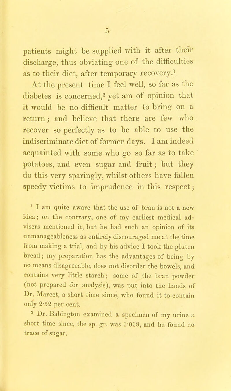 patients miglit be supplied with it after their dischargBj thus obviating one of the diffictilties as to their diet, after temporary recovery.^ At the present time I feel well, so far as the diabetes is concerned,^ yet am of opinion that it would be no difficult matter to bring on a return; and believe that there are few who recover so perfectly as to be able to use the indiscriminate diet of former days. I am indeed acquainted with some who go so far as to take potatoes, and even sugar and fruit; but they do this very sparingly, whilst others have fallen speedy victims to imprudence in this respect; ' I am quite aware that the use of bran is not a new idea; on the contrary, one of my earliest medical ad- visers mentioned it, but he had such an opinion of its unmanageableness as entirely discouraged me at the time from making a trial, and by his advice I took the gluten bread; my preparation has the advantages of being by no means disagreeable, does not disorder the bowels, and contains very little starch; some of the bran powder (not prepared for analysis), was put into the hands of Dr. Marcet, a short time since, who found it to contain only 2-52 per cent. ' Dr. Babington examined a specimen of my urine i: short time since, the sp. gr. was 1018, and he found no trace of sugar.