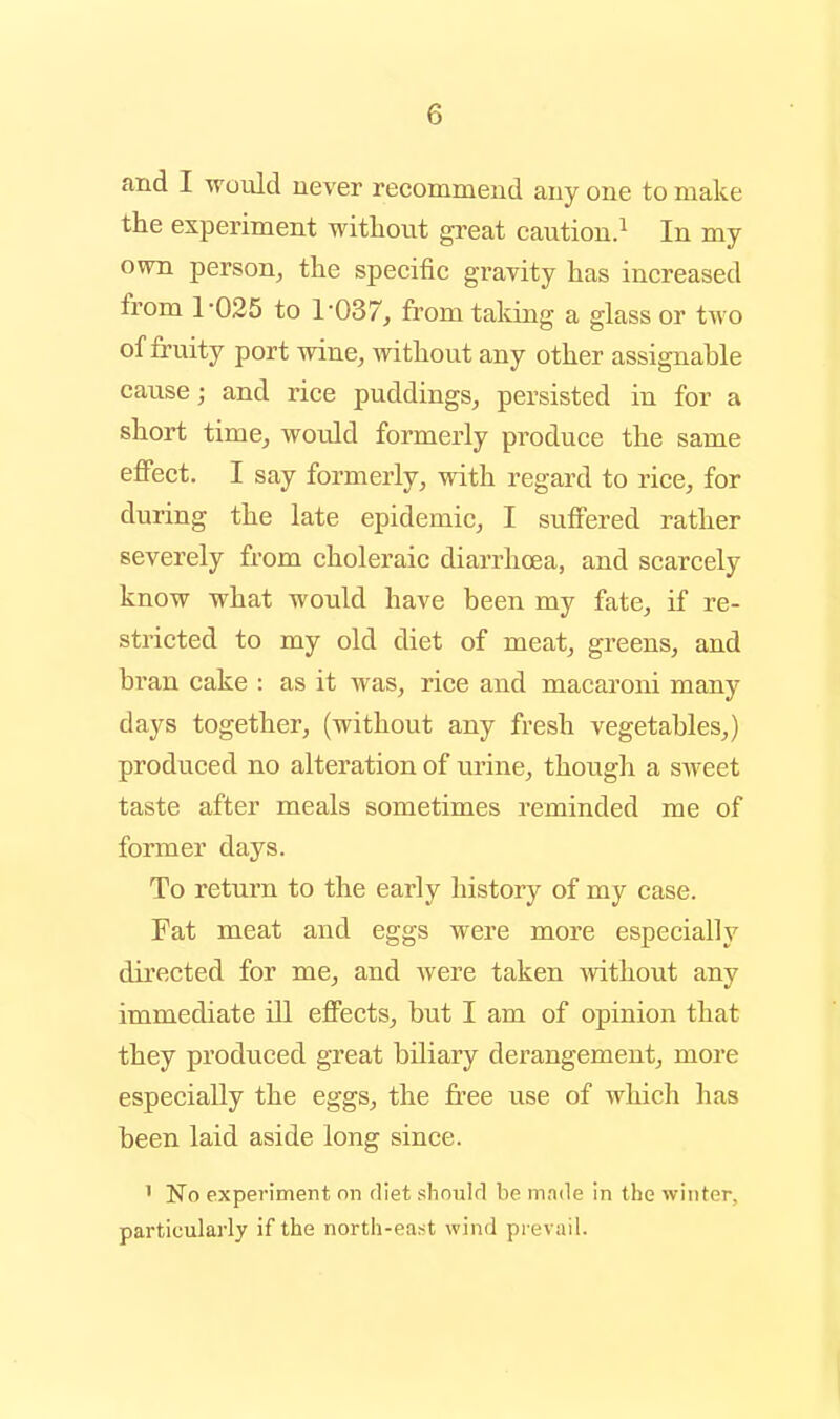 and I would never recommend any one to make the experiment without great caution.^ In my own person, the specific gravity has increased from 1-025 to 1-037, from taking a glass or two of fruity port wine, without any other assignable cause; and rice puddings, persisted in for a short time, would formerly produce the same effect. I say formerly, with regard to rice, for during the late epidemic, I suffered rather severely from choleraic diarrhoea, and scarcely know what would have been my fate, if re- stricted to my old diet of meat, greens, and bran cake : as it was, rice and macaroni many days together, (without any fresh vegetables,) produced no alteration of urine, though a sAveet taste after meals sometimes reminded me of former days. To return to the early history of my case. Fat meat and eggs were more especially directed for me, and were taken without any immediate ill effects, but I am of opinion that they produced great biliary derangement, more especially the eggs, the free use of which has been laid aside long since. ' No experiment on diet slionlrl be m.Tile in the winter, particulai-ly if the north-east wind prevail.