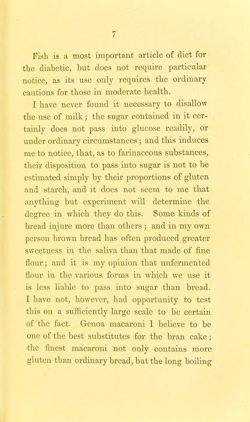 Fish is a most important article of diet for the diabetic, but does not require particular notice, as its use only requires tbe ordinary cautions for those in moderate health. I have never found it necessary to disallow the use of milk; the sugar contained in it cer- tainly does not pass into glucose readily, or under ordinary circumstances; and this induces me to notice, that, as to farinaceous substances, their disposition to pass into sugar is not to be estimated simply by their proportions of gluten and starch, and it does not seem to me that anything but experiment will determine the degree in which they do this. Some kinds of bread injure more than others ; and in my own person brown bread has often produced greater sweetness in the saliva than that made of fine flour; and it is my opinion that unfermented flour in the various forms in which we use it is less liable to pass into sugar than bread. I have not, however, had opportunity to test this on a sufficiently large scale to be certain of the fact. Genoa macaroni 1 believe to be one of the best substitutes for the bran cake; the finest macaroni not only contains more gluten than ordinary bread, but the long boiling