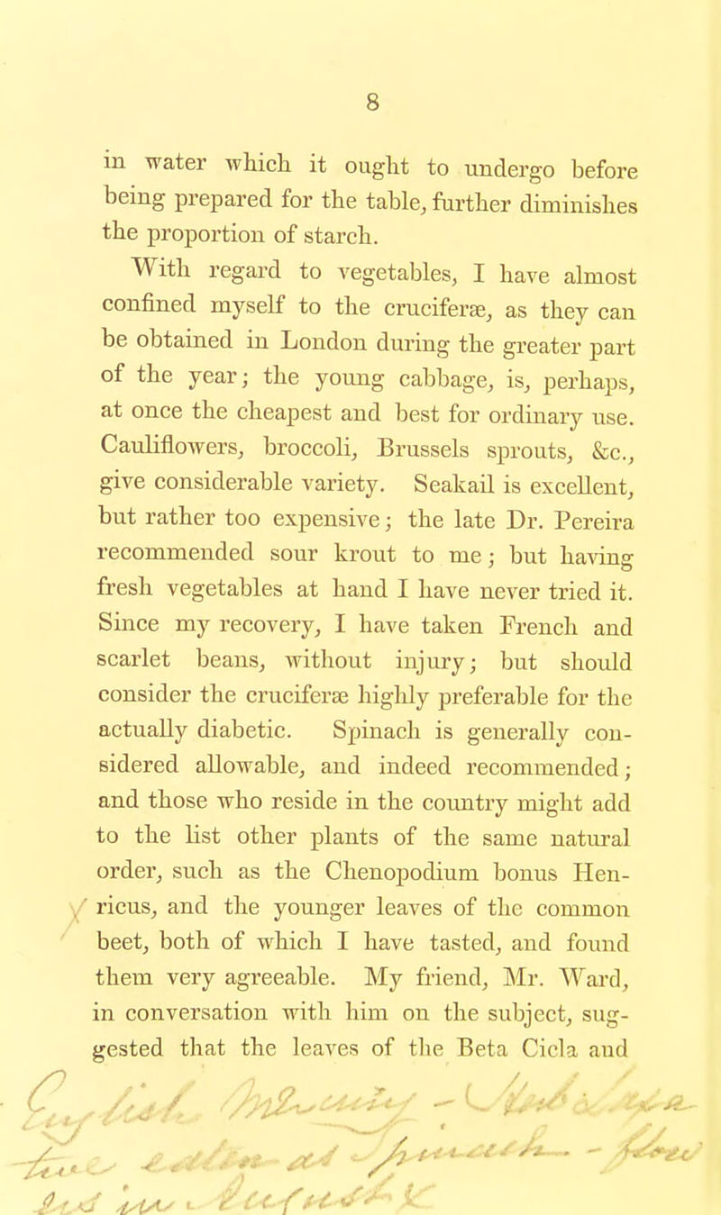 in water whicli it ouglit to undergo before being prepared for the table, further diminishes the proportion of starch. With regard to vegetables, I have almost confined myself to the cruciferse, as they can be obtained in London during the greater part of the year; the young cabbage, is, perhaps, at once the cheapest and best for ordinary use. Cauliflowers, broccoli, Brussels sprouts, &c., give considerable variety. Seakail is excellent, but rather too expensive; the late Dr. Pereira recommended sour krout to me : but having fresh vegetables at hand I have never tried it. Since my recovery, I have taken French and scarlet beans, without injury; but should consider the cruciferae highly preferable for the actually diabetic. Spinach is generally con- sidered allowable, and indeed recommended; and those who reside in the coimtry might add to the list other plants of the same natural order, such as the Chenopodium bonus Hen- ricus, and the younger leaves of the common beet, both of which I have tasted, and found them very agreeable. My friend, ]Mr. Ward, in conversation with him on the subject, sug- gested that the leaves of the Beta Cicla and