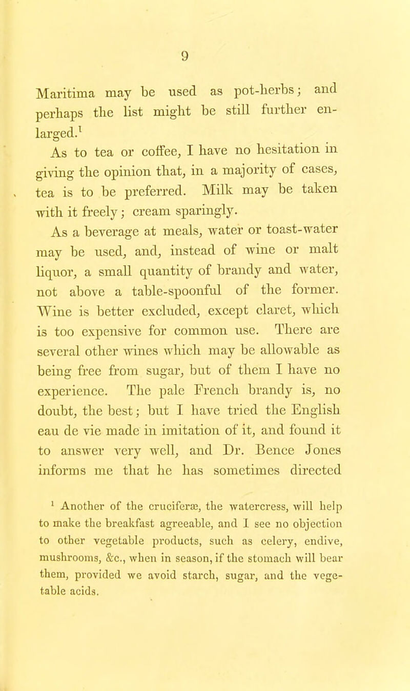 Maritima may be used as pot-lierbs; and perhaps the list might be still further en- larged.^ As to tea or coiFee, I have no hesitation in giving the opinion that, in a majority of cases, tea is to be preferred. Milk may be taken with it freely; cream sparingly. As a beverage at meals, water or toast-water may be used, and, instead of wine or malt liquor, a smaU quantity of brandy and water, not above a table-spoonful of the former. Wine is better excluded, except claret, which is too expensive for common use. There are several other wines which may be allowable as being free from sugar, but of them I have no experience. The pale French brandy is, no doubt, the best; but I have tried the English eau de vie made in imitation of it, and found it to answer very well, and Dr. Bence Jones informs me that he has sometimes directed ' Another of the cruciferse, the waterci*ess, will help to make the breakfast agreeable, and 1 see no objection to other vegetable products, such as celery, endive, mushrooms, &c., when in season, if the stomach will bear them, provided we avoid starch, sugar, and the vege- table acids.