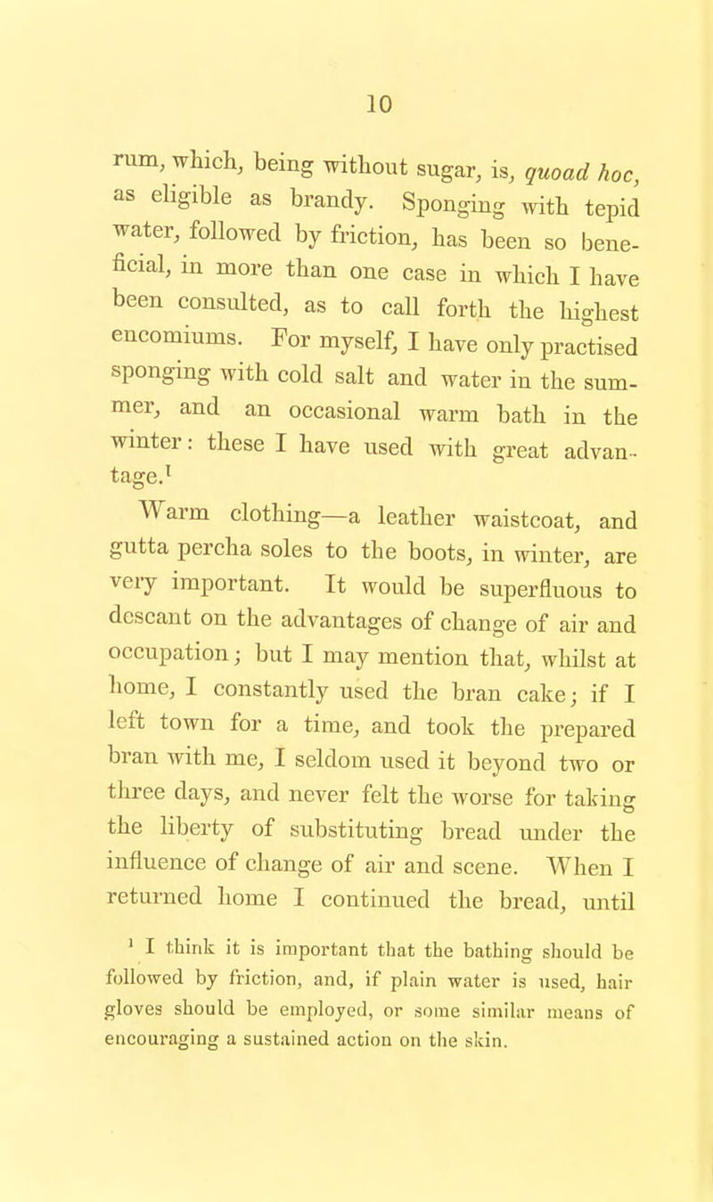 rum, which, being without sugar, is, quoad hoc, as eligible as brandy. Sponging with tepid water, followed by friction, has been so bene- ficial, in more than one case in which I have been consulted, as to call forth the highest encomiums. For myself, I have only practised sponging with cold salt and water in the sum- mer, and an occasional warm bath in the winter: these I have used with great advan-- tage.^ Warm clothing—a leather waistcoat, and gutta percha soles to the boots, in winter, are very important. It would be superfluous to descant on the advantages of change of air and occupation; but I may mention that, whilst at home, I constantly used the bran cake; if I left town for a time, and took the prepared bran with me, I seldom used it beyond two or three days, and never felt the worse for takiuff the liberty of substituting bread imder the influence of change of air and scene. When I returned home I continued the bread, until ' I think it is important that the bathing should be followed by friction, and, if plain water is used, hair gloves should be employed, or some similar means of encouraging a sustained action on the skin.
