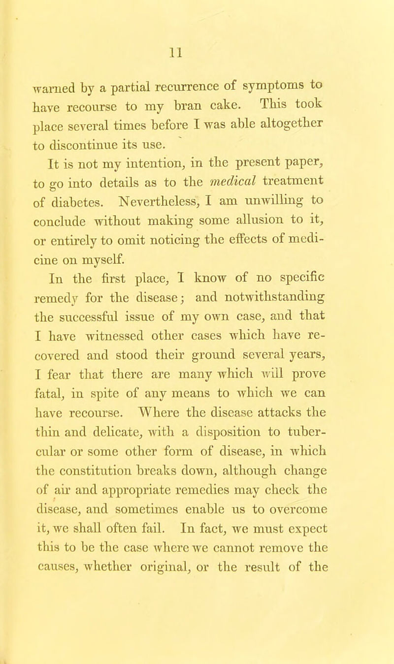 waiTied by a partial reciirrence of symptoms to have recourse to my bran cake. Tbis took place several times before I was able altogether to discontimie its use. It is not my intention, in tbe present paper, to go into details as to tbe medical treatment of diabetes. Nevertheless, I am unwilling to conclude without making some allusion to it, or entirely to omit noticing the effects of medi- cine on myself. In the first place, I know of no specific remedy for the disease; and notwithstanding the successful issue of my own case, and that I have witnessed other cases which have re- covered and stood their ground several years, I fear that there are many which will prove fatal, in spite of any means to which we can have recourse. Where the disease attacks the thin and delicate, with a disposition to tuber- cular or some other form of disease, in which the constitution breaks down, although change of air and appropriate remedies may check the disease, and sometimes enable us to overcome it, we shall often fail. In fact, we must expect this to be the case where we cannot remove the causes, whether original, or the result of the