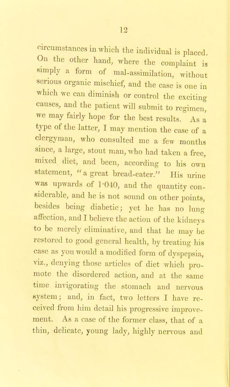 f^ircumstaucesinwhicli the individual is placed. On the other hand, where the complaint is simply a form of mal-assimilation, without serious organic mischief, and the case is one in which we can diminish or conti^ol the exciting causes, and the patient will submit to regimen, we may fairly hope for the best results. As a tjTDe of the latter, I may mention the case of a clergyman, who consulted me a few months since, a large, stout man, who had taken a free, mixed diet, and been, according to his own statement,  a great bread-eater.'^ His ui-ine was upwards of 1-040, and the quantity con- siderable, and he is not sound on other points, besides being diabetic; yet he has no lung affection, and I believe the action of the kidneys to be merely eliminative, and that he may be restored to good general health, by treating his case as you would a modified form of dyspepsia, viz., denying those articles of diet which pro- mote the disordered action, and at the same time invigorating the stomach and nervous system; and, in fact, two letters I have re- ceived from him detail his progressive improve- ment. As a case of the former class, that of a thin, delicate, young lady, highly nervous and