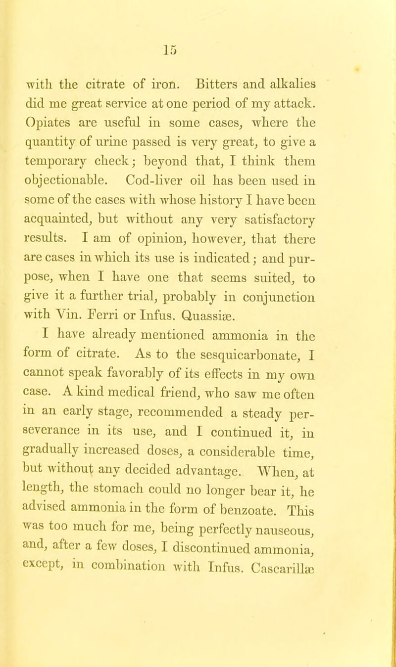 with the citrate of iron. Bitters and alkalies did me great service at one period of my attack. Opiates are useful in some cases, where the quantity of urine passed is very great, to give a temporary check; beyond that, I think them objectionable. Cod-liver oil has been used in some of the cases with whose history I have been acquainted, but without any very satisfactory results. I am of opinion, however, that there are cases in which its use is indicated; and pur- pose, when I have one that seems suited, to give it a further trial, probably in conjunction with Vin. Ferri or Infus. Quassise. I have ah-eady mentioned ammonia in the form of citrate. As to the sesquicarbonate, I cannot speak favorably of its effects in my own case. A kind medical friend, who saw me often in an early stage, recommended a steady per- severance in its use, and I continued it, in gradually increased doses, a considerable time, but without any decided advantage. When, at length, the stomach could no longer bear it, he advised ammonia in the form of benzoate. This was too much for me, being perfectly nauseous, and, after a few doses, I discontinued ammonia, except, in combination with Infus. Cascarillaj