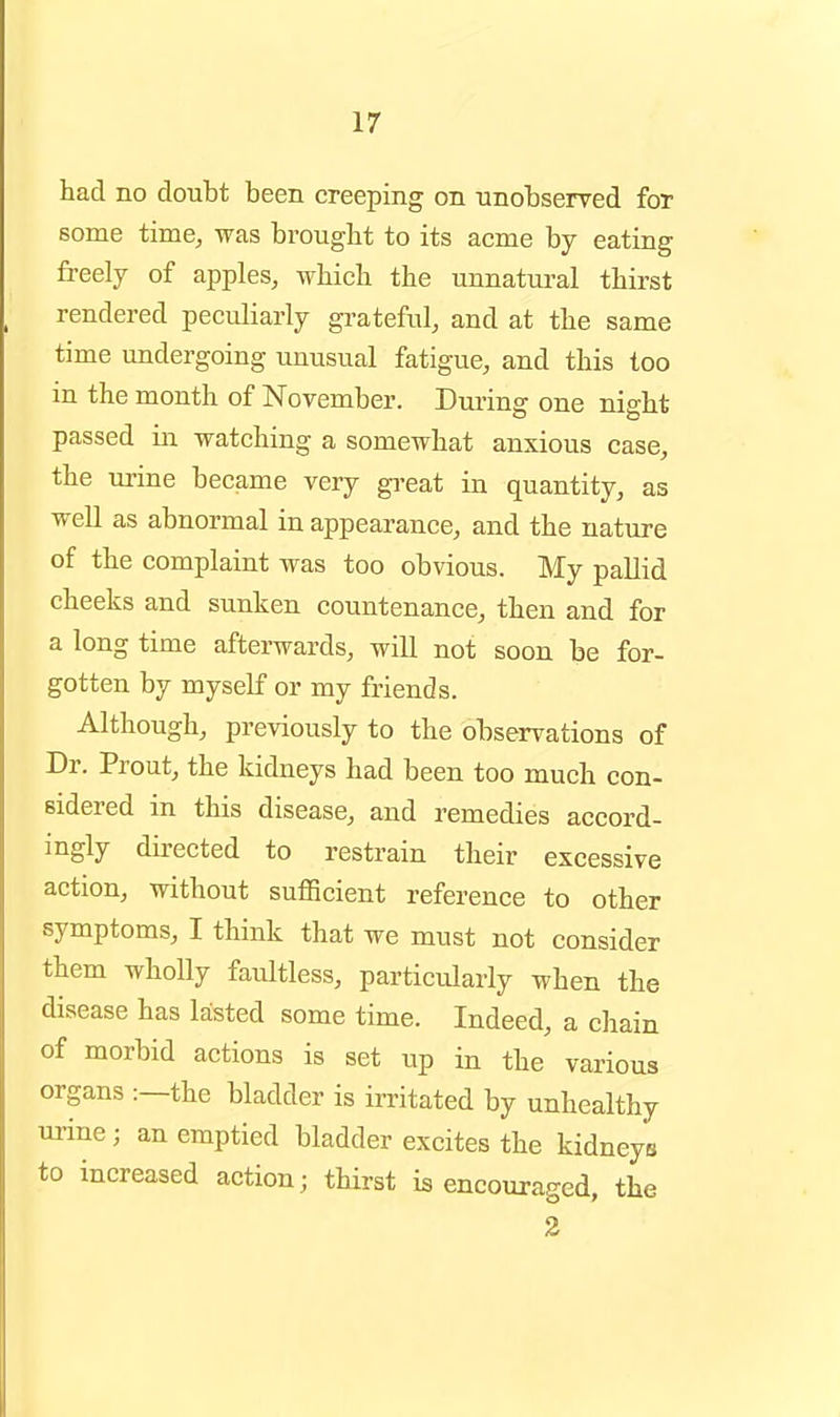 had no doubt been creeping on nnobserved for some time, was brought to its acme by eating freely of apples, which the unnatural thirst rendered peculiarly grateful, and at the same time undergoing unusual fatigue, and this too in the month of November. During one night passed in watching a somewhat anxious case, the urine became very gi-eat in quantity, as well as abnormal in appearance, and the nature of the complaint was too obvious. My pallid cheeks and sunken countenance, then and for a long time afterwards, will not soon be for- gotten by myself or my friends. Although, previously to the observations of Dr. Prout, the kidneys had been too much con- sidered in tliis disease, and remedies accord- ingly directed to restrain their excessive action, without sufficient reference to other symptoms, I think that we must not consider them wholly faultless, particularly when the disease has lasted some time. Indeed, a chain of morbid actions is set up in the various organs :—the bladder is irritated by unhealthy urine; an emptied bladder excites the kidneys to increased action; thirst is encouraged, the 2