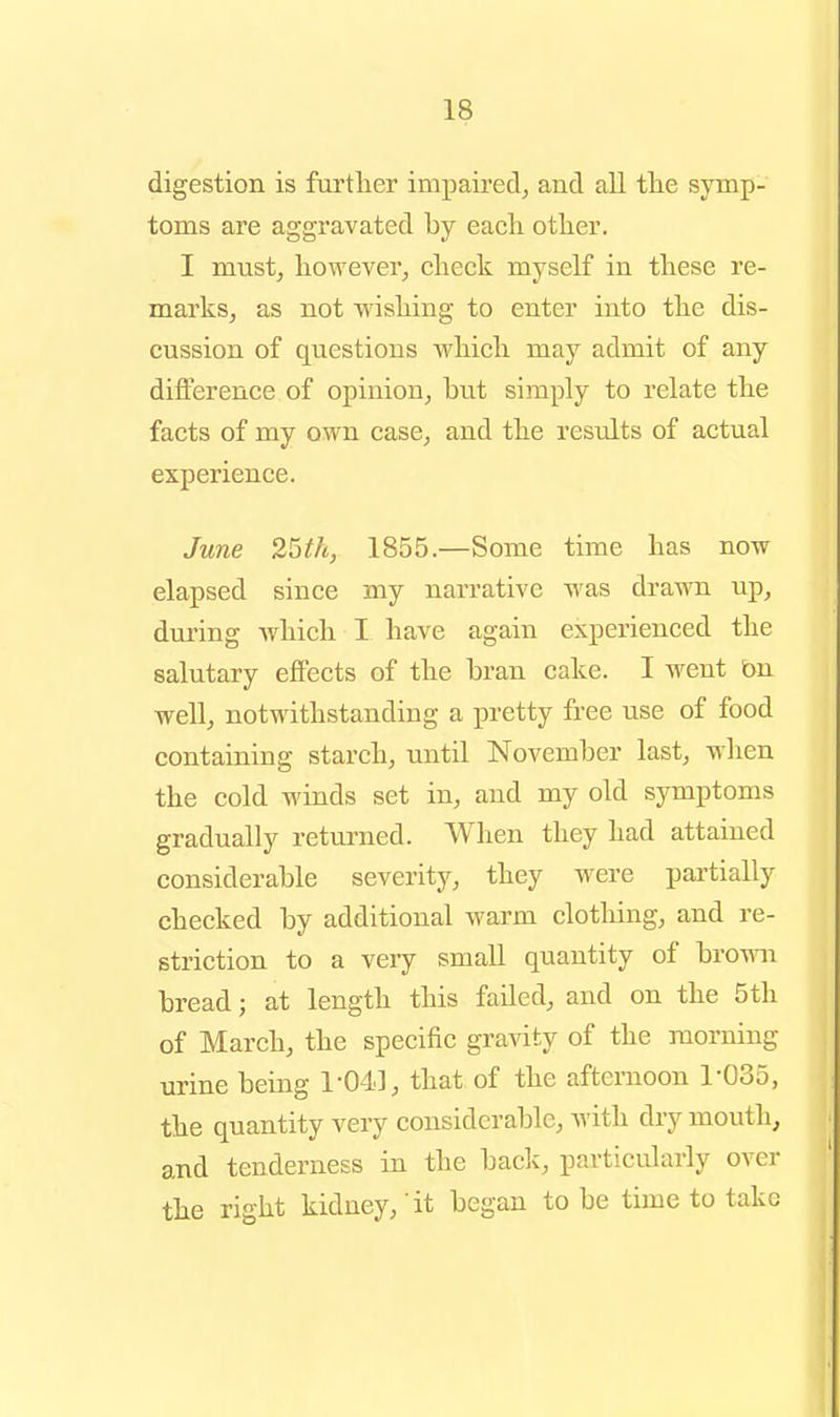 digestion is furtlier impaired^ and all tlie symp- toms are aggravated by each other. I must, however, check myself in these re- marks, as not wishing to enter into the dis- cussion of questions which may admit of any difference of opinion, but simply to relate the facts of my own case, and the results of actual experience. June 25th, 1855.—Some time has now elapsed since my narrative was drawn up, during Avhich I have again experienced the salutary effects of the bran cake. I went bn well, notwithstanding a pretty free use of food containing starch, until November last, when the cold winds set in, and my old symptoms gradually returned. When they had attained considerable severity, they were partially checked by additional warm clothing, and re- striction to a very small quantity of bro-mi bread; at length this failed, and on the 5th of March, the specific gravity of the morning urine being 1-04], that of the afternoon 1-035, the quantity very considerable, with dry mouth, and tenderness in the back, particularly over the right kidney, it began to be time to take