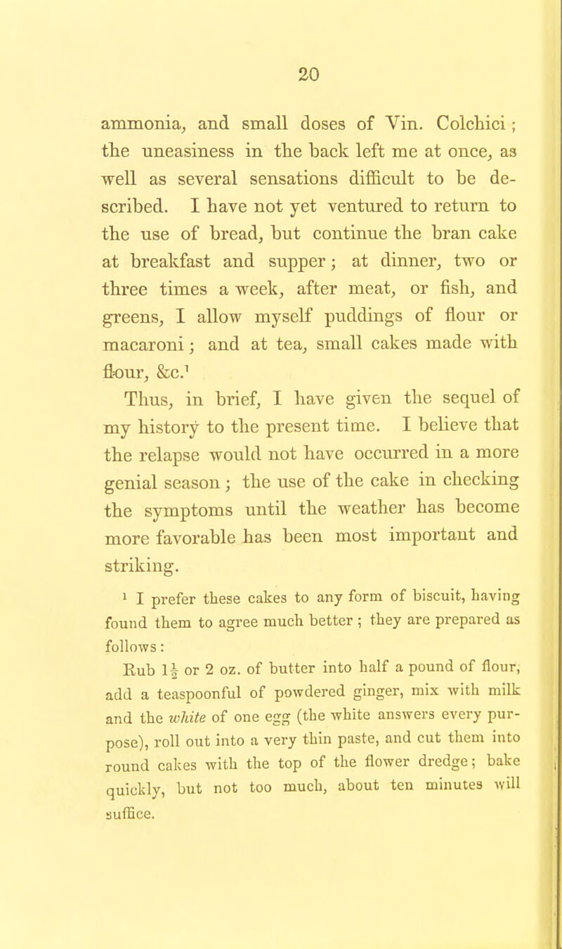 ammonia, and small doses of Vin. Colchici; the uneasiness in the back left me at once, as weU as several sensations difficult to be de- scribed. I have not yet ventured to return to the use of bread, but continue the bran cake at breakfast and supper; at dinner, two or three times a week, after meat, or fish, and greens, I allow myself puddings of flour or macaroni; and at tea, small cakes made with flour, &c.^ Thus, in brief, I have given the sequel of my history to the present time. I believe that the relapse would not have occurred in a more genial season ; the use of the cake in checking the symptoms until the weather has become more favorable has been most important and striking. 1 I prefer these cakes to any form of biscuit, having found them to agree much better ; they are prepared as follows: Eub 1| or 2 oz. of butter into half a pound of flour, add a teaspoonful of powdered ginger, mix with milk and the white of one egg (the white answers every pur- pose), roll out into a very thin paste, and cut them into round cakes with the top of the flower dredge; bake quickly, but not too much, about ten minutes will suffice.
