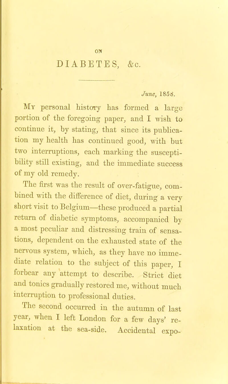 ON DIABETES, &c. June, 1858. My personal histoiy has formed a large portion of the foregoing paper^ and I wish to continue it, by stating, that since its publica- tion my health has continued good, with but two interruptions, each marking the suscepti- bility still existing, and the immediate success of my old remedy. The first was the result of over-fa,tigue, com- bined with the difference of diet, during a very short visit to Belgium—these produced a partial return of diabetic symptoms, accompanied by a most peculiar and distressing train of sensa- tions, dependent on the exhausted state of the nervous system, which, as they have no imme- diate relation to the subject of this paper, I forbear any attempt to describe. Strict diet and tonics gradually restored me, without much interruption to professional duties. The second occurred in the autumn of last yeai-, when I left London for a few days' re- laxation at the sea-side. Accidental expo-