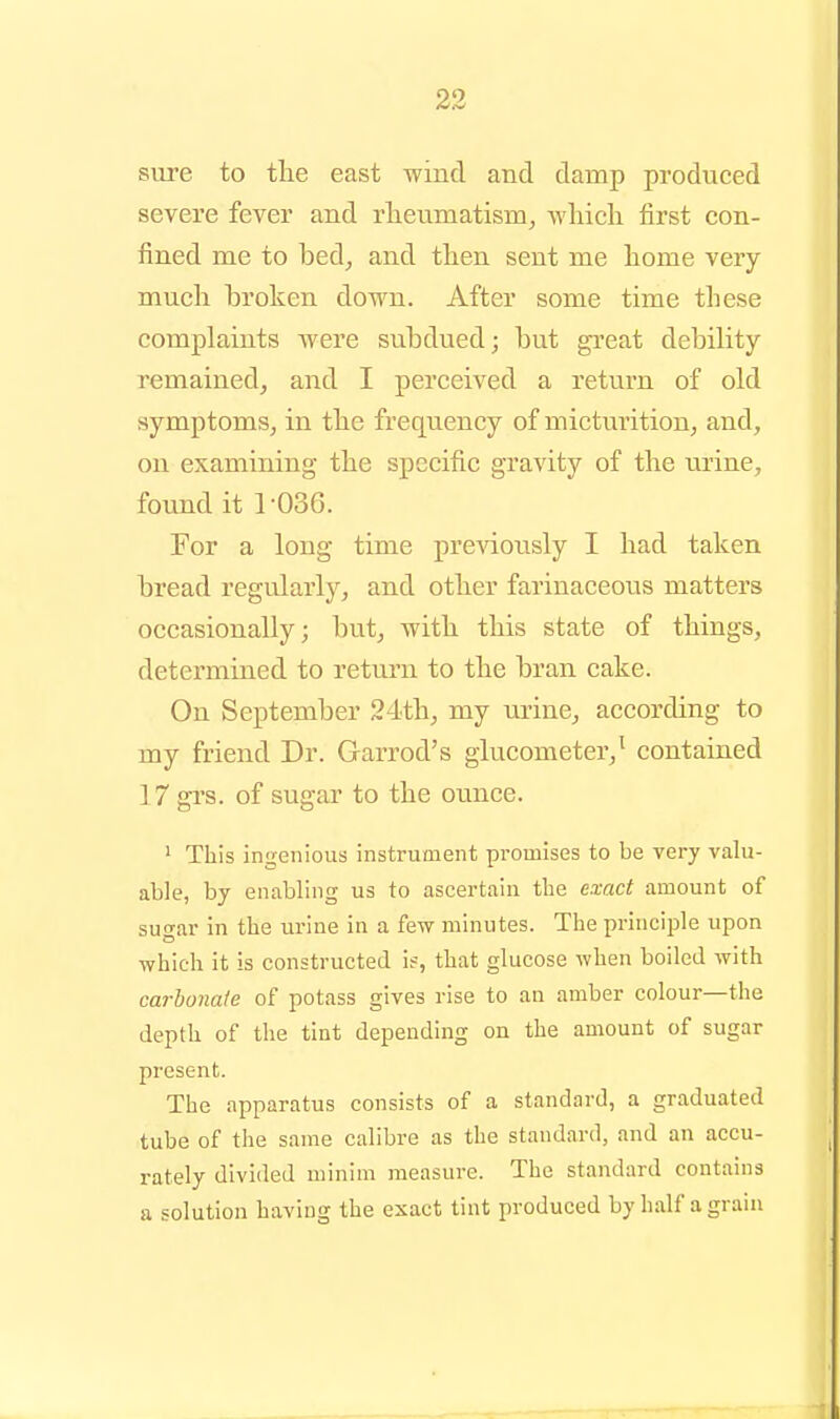 sure to the east wind and damp produced severe fever and rlieumatism, Avliicli first con- fined me to bed, and then sent me home very much broken down. After some time these complaints were subdued; but great debility- remained, and I perceived a return of old symptoms, in the frequency of micturition, and, on examining the specific gravity of the urine, found it r036. For a long time previously I had taken bread regularly, and other farinaceous matters occasionally; but, with this state of things, determined to return to the bran cake. On September 24th, my urine, according to my friend Dr. Garrod's glucometer,^ contained 17 grs. of sugar to the ounce. ' This ingenious instrument promises to be very valu- able, by enabling us to ascertain the exact amount of sugar in the urine in a few minutes. The principle upon which it is constructed is, that glucose when boiled with carbonate of potass gives rise to an amber colour—the depth of the tint depending on the amount of sugar present. The apparatus consists of a standard, a graduated tube of the same calibre as the standard, and an accu- rately divided minim measure. The standard contains a solution having the exact tint produced by half a grain