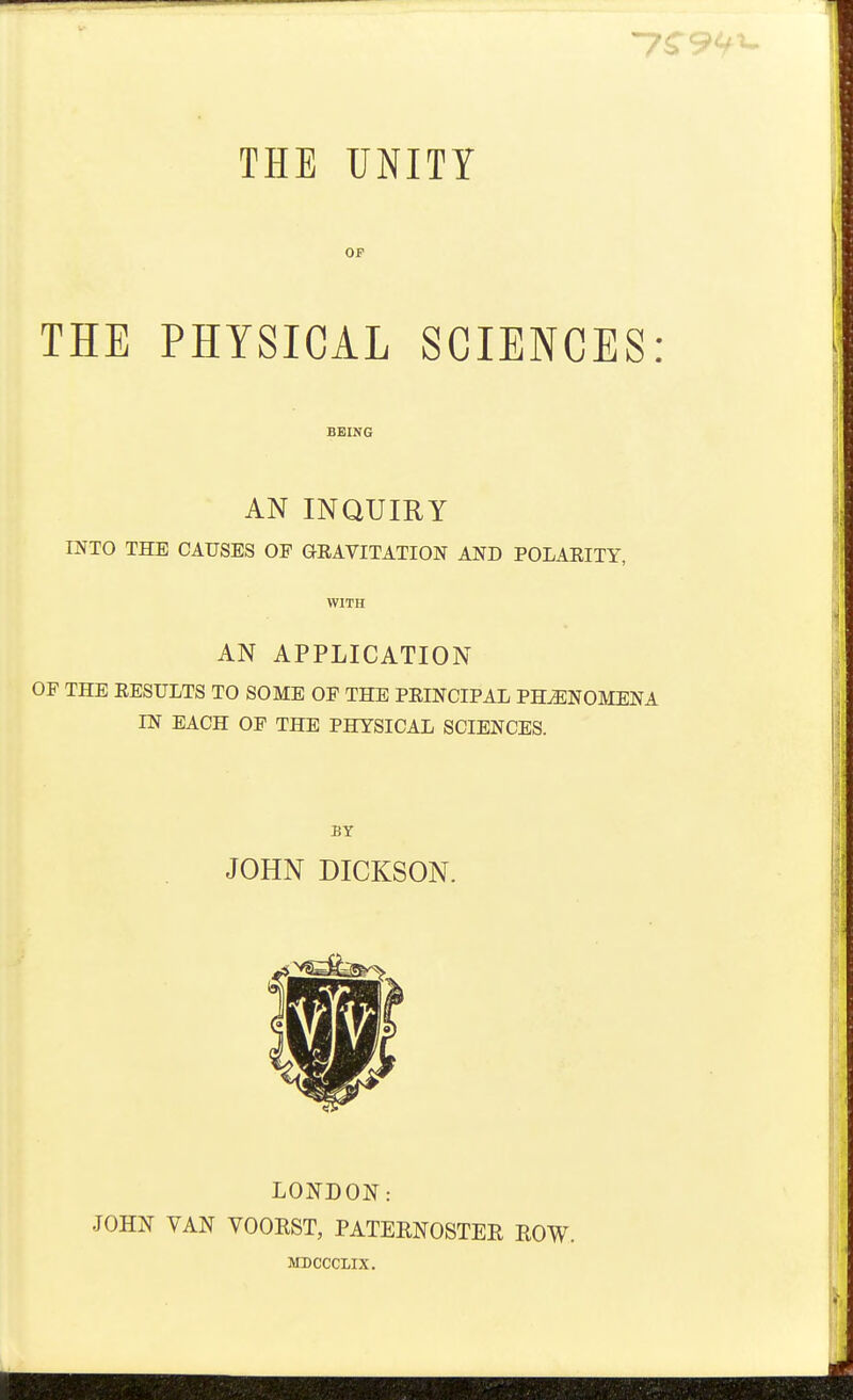 OP THE PHYSICAL SCIENCES: BEING AN INQUIRY miO THE CAUSES OF GEAVITATION AND POLAEITY, WITH AN APPLICATION OF THE RESULTS TO SOME OF THE PEINCIPAL PHENOMENA IN EACH OF THE PHYSICAL SCIENCES. BY JOHN DICKSON. LONDON: JOHN VAN VOOEST, PATEENOSTER EOW. MDCCCIIX,