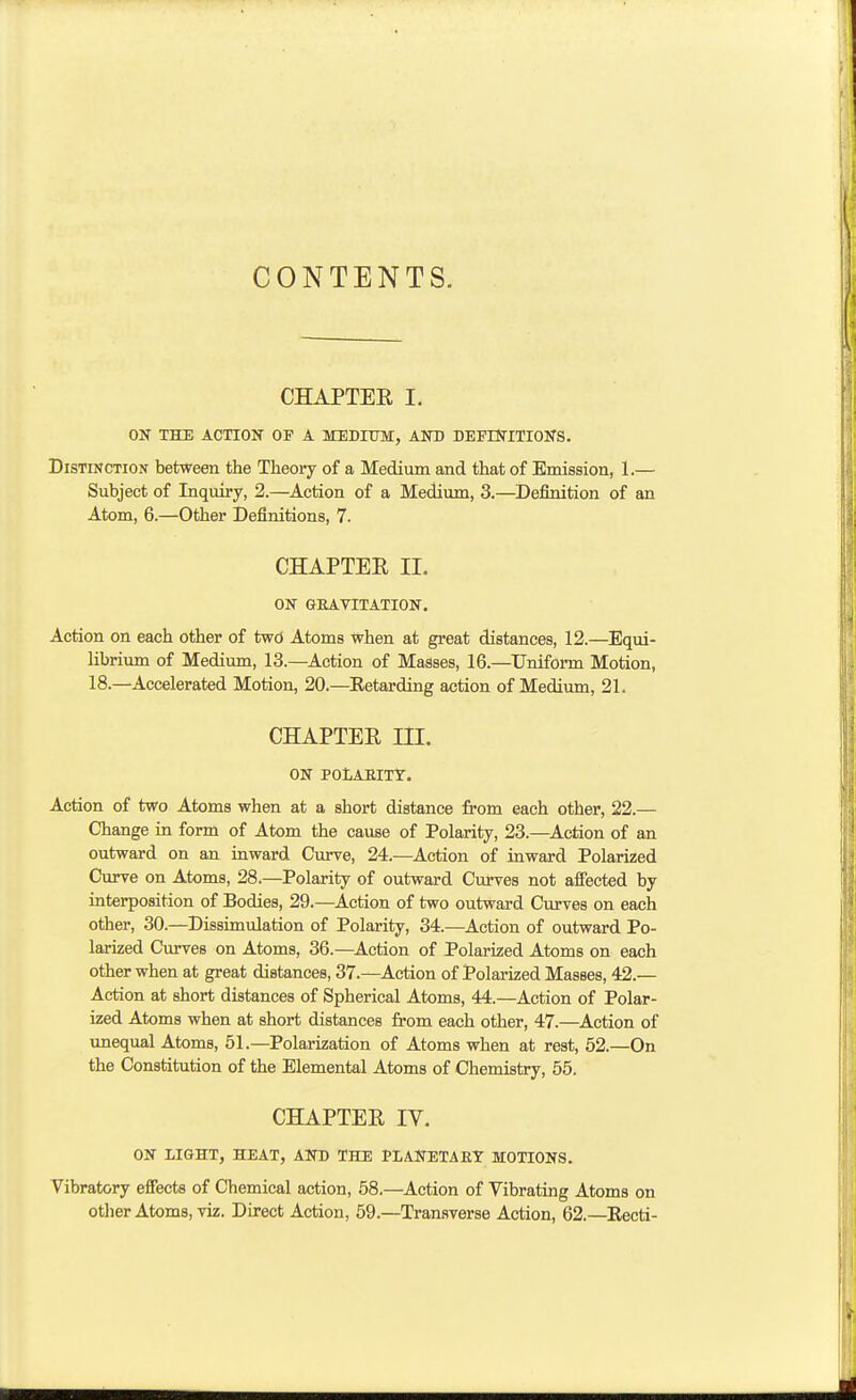 CONTENTS. CHAPTER I. ON THE ACTIOK OF A MEDIUM, AND DEFINITIONS. Distinction between the Theory of a Medium and that of Emission, 1.— Subject of Inquiry, 2.—Action of a Medium, 3.—Definition of an Atom, 6.—Other Definitions, 7. CHAPTEE II. ON GEAVITATION. Action on each other of tw<3 Atoms when at great distances, 12.—Equi- librium of Medium, 13.—Action of Masses, 16.—Uniform Motion, 18.—Accelerated Motion, 20.—Eetarding action of Medium, 21. CHAPTER III. ON POlARITY. Action of two Atoms when at a short distance from each other, 22.— Change in form of Atom the cause of Polarity, 23.—Action of an outward on an inward Curve, 24.—Action of inward Polarized du-ve on Atoms, 28.—Polarity of outward Curves not affected by interposition of Bodies, 29.—Action of two outward Curves on each other, 30.—Dissimulation of Polarity, 34.—Action of outward Po- larized Curves on Atoms, 36.—Action of Polarized Atoms on each other when at great distances, 37.—Action of Polarized Masses, 42.— Action at short distances of Spherical Atoms, 44.—Action of Polar- ized Atoms when at short distances from each other, 47.—Action of imequal Atoms, 51.—Polarization of Atoms when at rest, 52.—On the Constitution of the Elemental Atoms of Chemistry, 55. CHAPTER IV. ON LIGHT, HEAT, AND THE PLANETARY MOTIONS. Vibratory effects of Chemical action, 58.—Action of Vibrating Atoms on otlier Atoms, viz. Direct Action, 59.—Transverse Action, 62.—Eecti-