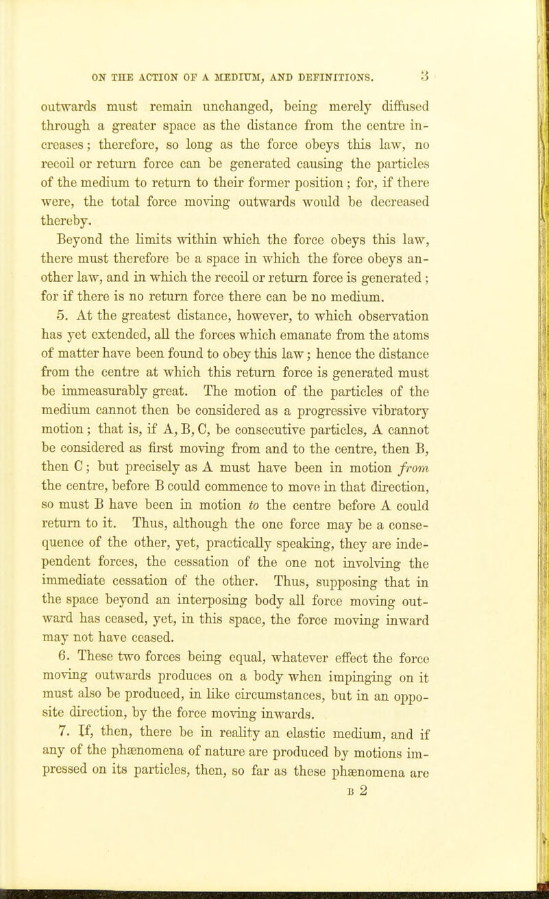 outwards must remain unchanged, being merely diflPased through a gi-eater space as the distance from the centre in- creases ; therefore, so long as the force obeys this law, no recoil or retiu'n force can be generated causiag the particles of the medium to return to their former position; for, if there were, the total force moving outwards would be decreased thereby. Beyond the limits within which the force obeys this law, there must therefore be a space in which the force obeys an- other law, and in which the recoil or return force is generated; for if there is no return force there can be no medium. 5. At the greatest distance, however, to which observation has yet extended, all the forces which emanate from the atoms of matter have been found to obey this law; hence the distance from the centre at which this return force is generated must be immeasurably great. The motion of the particles of the medium cannot then be considered as a progressive vibratory motion; that is, if A, B, C, be consecutive particles, A cannot be considered as first moving from and to the centre, then B, then C; but precisely as A must have been in motion from the centre, before B could commence to move in that direction, so must B have been ia motion to the centre before A could return to it. Thus, although the one force may be a conse- quence of the other, yet, practically speaking, they are inde- pendent forces, the cessation of the one not involving the immediate cessation of the other. Thus, supposing that in the space beyond an interposing body all force moving out- ward has ceased, yet, in this space, the force moving inward may not have ceased. 6. These two forces being equal, whatever etfeet the force moving outwards produces on a body when impinging on it must also be produced, in like circumstances, but in an oj)po- site direction, by the force moving inwards. 7. If, then, there be in reality an elastic medium, and if any of the phaenomena of nature are produced by motions im- pressed on its particles, then, so far as these phaenomena are