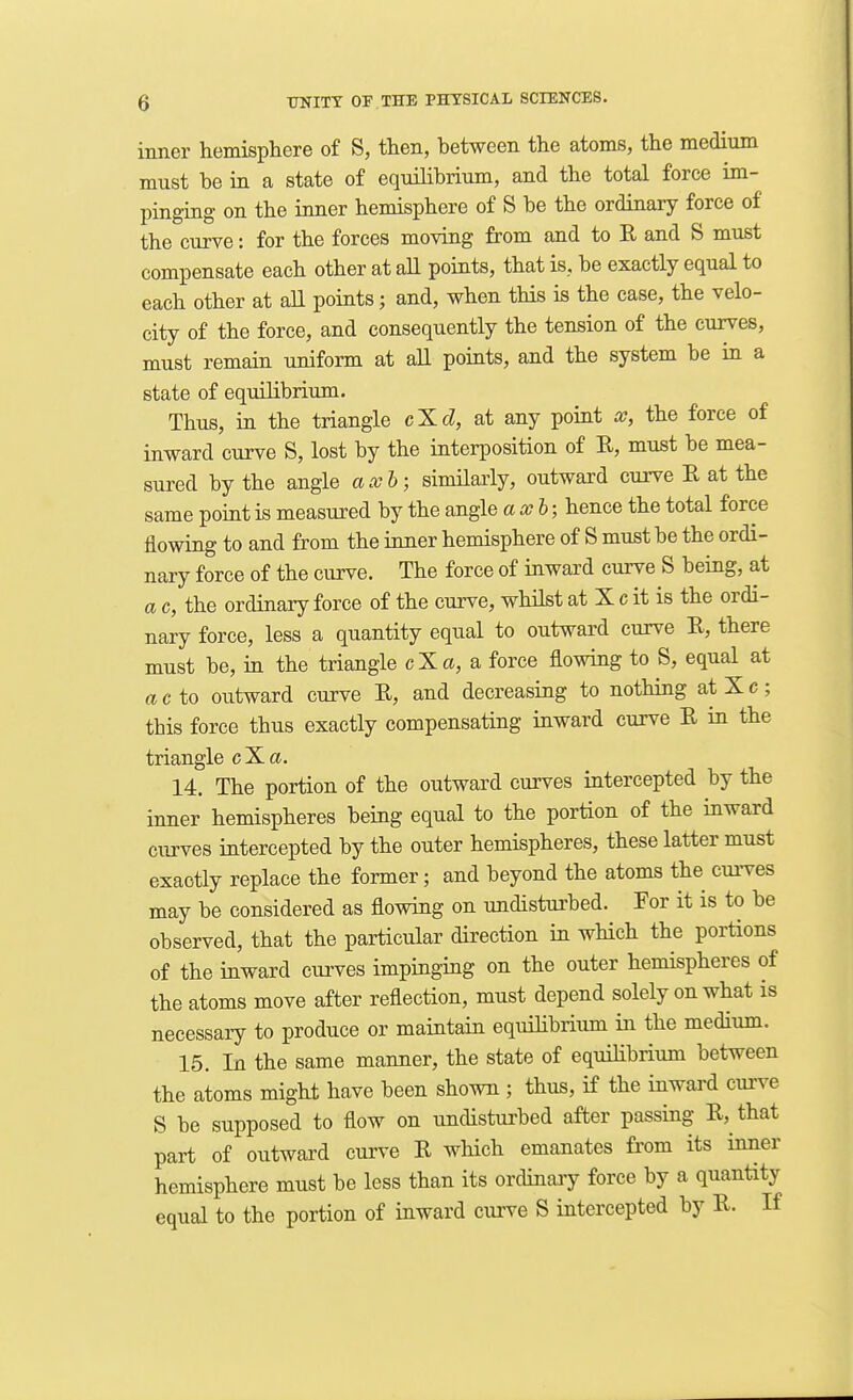 inner hemisphere of S, then, between the atoms, the medium must be in a state of equilibrium, and the total force im- pinging on the inner hemisphere of S be the ordinary force of the curve: for the forces moving from and to R and S must compensate each other at all points, that is, be exactly equal to each other at all points; and, when this is the case, the velo- city of the force, and consequently the tension of the curves, must remain uniform at all points, and the system be in a state of equilibrium. Thus, in the triangle cXcZ, at any point x, the force of inward curve S, lost by the interposition of E, must be mea- sured by the angle axh; simUarly, outward curve E at the same point is measured by the angle axh; hence the total force flowing to and from the inner hemisphere of S must be the ordi- nary force of the curve. The force of inward curve S being, at a c, the ordinary force of the curve, whilst at X c it is the ordi- nary force, less a quantity equal to outward curve E, there must be, in the triangle cXa, a force flowing to S, equal at ado outward curve E, and decreasing to nothing atXc; this force thus exactly compensating inward curve E in the triangle c X a. 14. The portion of the outward curves intercepted by the inner hemispheres being equal to the portion of the inward curves intercepted by the outer hemispheres, these latter must exactly replace the former; and beyond the atoms the curves may be considered as flowing on undisturbed. For it is to be observed, that the particular direction in which the portions of the inward cxuwes impinging on the outer hemispheres of the atoms move after reflection, must depend solely on what is necessary to produce or maintain equihbrium in the medium. 15. In the same manner, the state of equihbrium between the atoms might have been shown ; thus, if the inward curve S be supposed to flow on undisturbed after passing E, that part of outward curve E which emanates from its inner hemisphere must be less than its ordinaiy force by a quantity equal to the portion of inward cuiwe S intercepted by E. If