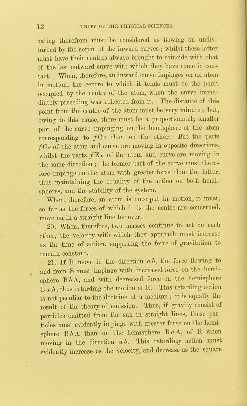 nating therefrom must be considered as flowing on undis- turbed by tlie action of the inward curves ; whilst these latter must have their centres always brought to coincide with that of the last outward curve with which they have come in con- tact. When, therefore, an inward curve impinges on an atom ia motion, the centre to which it tends must be the point occupied by the centre of the atom, when the curve imme- diately preceding was reflected from it. The distance of this point from the centre of the atom must be very minute ; but, owing to this cause, there must be a proportionately smaller part of the curve impinging on the hemisphere of the atom corresponding to /Ce than on the other. But the parts /C e of the atom and curve are moving in opposite directions, whilst the parts /E e of the atom and curve are moving in the same direction ; the former part of the curve must there- fore impinge on the atom with greater force than the latter, thus maintaining the equahty of the action on both hemi- spheres, and the stability of the system. When, therefore, an atom is once put in motion, it must, so far as the forces of which it is the centre are concerned, move on in a straight line for ever. 20. When, therefore, two masses continue to act on each other, the velocity with which they approach must increase as the time of action, supposing the force of gravitation to remain constant. 21. If E move in. the direction ah, the force flowing to and from S must impinge with increased force on the hemi- sphere B6A, and with decreased force on the hemisphere B a A, thus retarding the motion of E. This retarding action is not pecuhar to the doctrine of a medium ; it is equally the result of the theory of emission. Thus, if gravity consist of particles emitted from the sim in straight lines, these par- ticles must evidently impinge with greater force on the hemi- sphere B6A than on the hemisphere BaA, of E when moving in the direction ab. This retarding action must evidently increase as the velocity, and decrease as the square