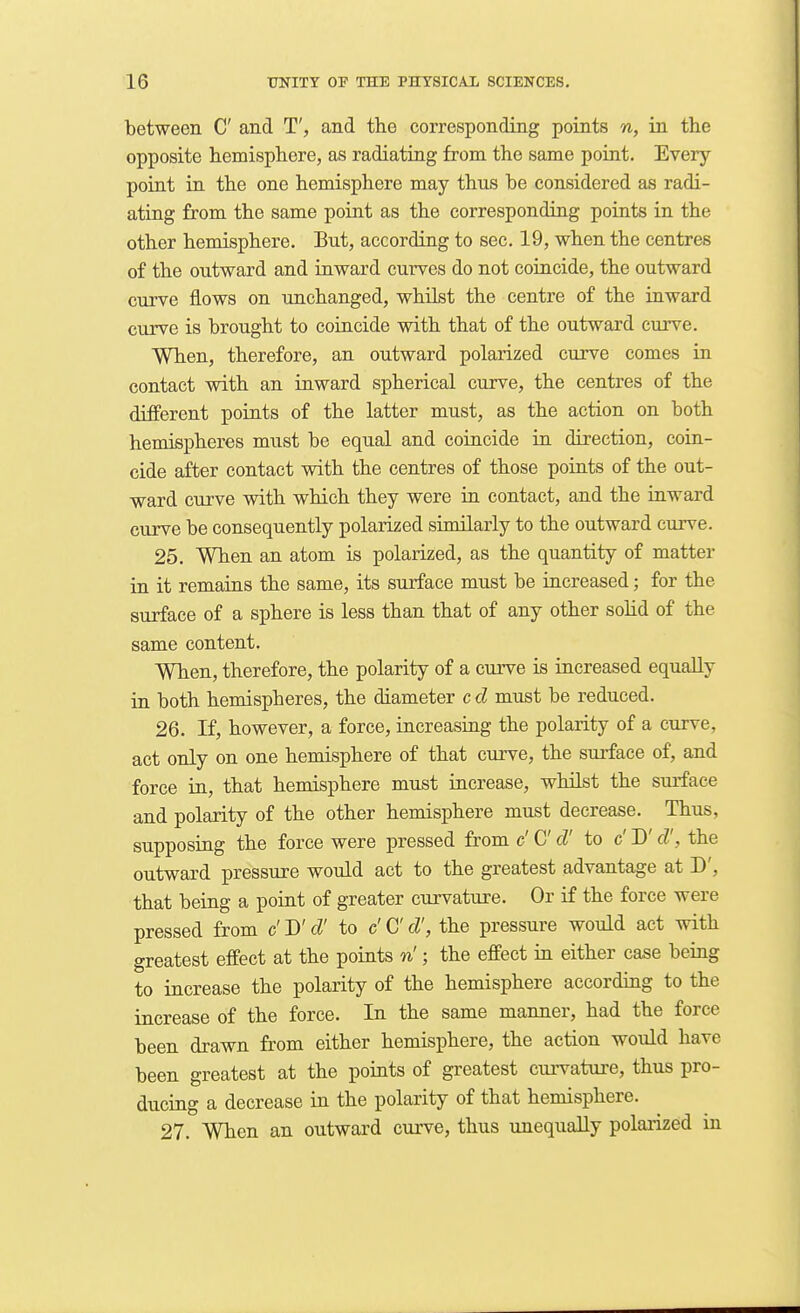 between C and T', and the corresponding points n, in the opposite hemisphere, as radiating from the same point. Every point in the one hemisphere may thus be considered as radi- ating from the same point as the corresponding points in the other hemisphere. But, according to sec. 19, when the centres of the outward and inward curves do not coincide, the outward curve flows on unchanged, whilst the centre of the inward curve is brought to coincide with that of the outward curve. When, therefore, an outward polarized curve comes in contact with an inward spherical curve, the centres of the different points of the latter must, as the action on both hemispheres must be equal and coincide in direction, coin- cide after contact with the centres of those points of the out- ward curve with which they were in contact, and the inward curve be consequently polarized similarly to the outward curve. 25. When an atom is polarized, as the quantity of matter in it remains the same, its surface must be increased; for the surface of a sphere is less than that of any other solid of the same content. When, therefore, the polarity of a curve is increased equally in both hemispheres, the diameter c d must be reduced. 26. If, however, a force, increasing the polarity of a curve, act only on one hemisphere of that cm-ve, the surface of, and force in, that hemisphere must increase, whilst the surface and polarity of the other hemisphere must decrease. Thus, supposing the force were pressed from c' C cV to c' D'd', the outward pressure would act to the greatest advantage at D', that being a point of greater curvature. Or if the force were pressed from c' D'd' to c' C d', the pressure would act with greatest effect at the points n'; the effect in either case being to increase the polarity of the hemisphere according to the increase of the force. In the same manner, had the force been drawn from either hemisphere, the action would have been greatest at the points of greatest curvature, thus pro- ducing a decrease in the polarity of that hemisphere. 27. When an outward curve, thus unequally polai'ized in