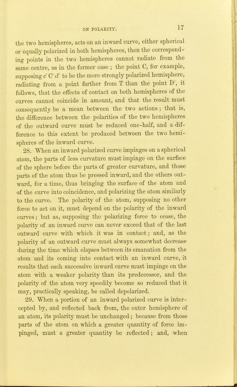 the two hemispheres, acts on an inward cui've, either spherical or equally polarized in both hemispheres, then the correspond- ing points in the two hemispheres cannot radiate from the same centre, as in the former case ; the point C, for example, supposing c' C cV to be the more strongly polarized hemisphere, radiating from a point farther from T than the point D', it follows, that the effects of contact on both hemispheres of the curves cannot coincide in amount, and that the result must consequently be a mean between the two actions; that is, the difference between the polarities of the two hemispheres of the outward curve must be reduced one-half, and a dif- ference to this extent be produced between the two hemi- spheres of the inward curve. 28. When an inward polarized curve impinges on a spherical atom, the parts of less curvature must impinge on the surface of the sphere before the parts of greater curvature, and those parts of the atom thus be pressed inward, and the others out- ward, for a time, thus bringing the surface of the atom and of the curve into coincidence, and polarizing the atom similarly to the curve. The polarity of the atom, supposing no other force to act on it, must depend on the polarity of the inward curves; but as, supposing the polarizing force to cease, the polarity of an inward curve can never exceed that of the last outward curve with which it was in contact; and, as the polarity of an outward curve must always somewhat decrease during the time which elapses between its emanation from the atom and its coming into contact with an inward curve, it results that each successive inward curve must impinge on the atom with a weaker polarity than its predecessor, and the polarity of the atom veiy speedily become so reduced that it may, practically speaking, be called depolarized. 29. When a portion of an inward polarized curve is inter- cepted by, and reflected back from, the outer hemisphere of an atom, its polarity must be unchanged; because from those parts of the atom on which a greater quantity of force im- pinged, must a greater quantity be reflected; and, when