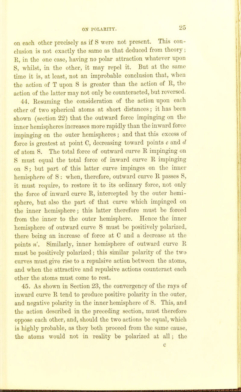 on each other precisely as if S were not present. This con- clusion is not exactly the same as that deduced from theory; E, in the one case, having no polar attraction whatever upon S, whilst, in the other, it may repel it. But at the same time it is, at least, not an improbable conclusion that, when the action of T upon S is greater than the action of R, the action of the latter may not only be counteracted, but reversed. 44. Eesuming the consideration of the action upon each other of two spherical atoms at short distances; it has been shown (section 22) that the outward force impinging on the inner hemispheres increases more rapidly than the inward force impinging on the outer hemispheres; and that this excess of force is greatest at point C, decreasing toward points c and d of atom S. The total force of outward curve E impinging on S must equal the total force of inward curve E impinging on S; but part of this latter curve impinges on the inner hemisphere of S : when, therefore, outward curve E passes S, it must require, to restore it to its ordinary force, not only the force of inward curve E, intercepted by the outer hemi- sphere, but also the part of that curve which impinged on the imier hemisphere; this latter therefore must be forced from the inner to the outer hemisphere. Hence the inner hemisphere of outward curve S must be positively polarized, there being an increase of force at C and a decrease at the points n'. Similarly, inner hemisphere of outward curve E must be positively polarized; this similar polarity of the two curves must give rise to a repulsive action between the atoms, and when the attractive and repulsive actions counteract each other the atoms must come to rest. 45. As shown in Section 23, the convergency of the rays of inward curve E tend to produce positive polarity in the outer, and negative polarity in the inner hemisphere of S. This, and the action described in the preceding section, must therefore oppose each other, and, should the two actions be equal, which is highly probable, as they both proceed from the same cause, the atoms would not in reality be polarized at all; the c