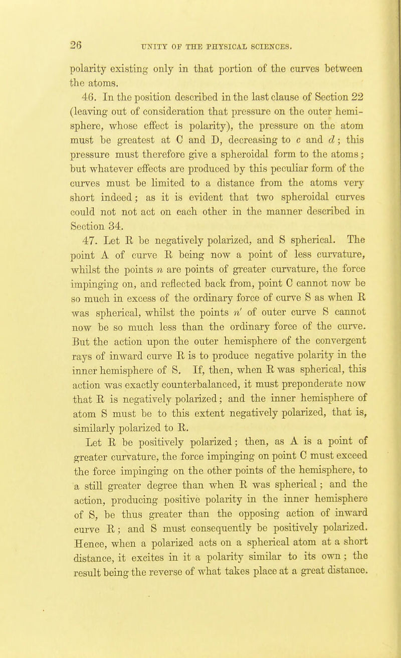 polarity existing only in that portion of the curves between the atoms. 46. In the position described in the last clause of Section 22 (leaving out of consideration that pressure on the outer hemi- sphere, whose effect is polarity), the pressure on the atom must be greatest at C and D, decreasing to c and d; this pressure must therefore give a spheroidal form to the atoms; but whatever effects are produced by this peculiar form of the curves must be limited to a distance from the atoms very short indeed; as it is evident that two spheroidal curves could not not act on each other in the manner described in Section 34. 47. Let R be negatively polarized, and S spherical. The point A of curve R being now a poiat of less curvature, whUst the points n are points of greater curvature, the force imptngiug on, and reflected back from, point C cannot now be so much in excess of the ordinary force of curve S as when R was spherical, whilst the points n' of outer curve S cannot now be so much less than the ordinary force of the curve. But the action upon the outer hemisphere of the convergent rays of inward curve R is to produce negative polarity in the inner hemisphere of S. If, then, when R was spherical, this action was exactly counterbalanced, it must preponderate now that R is negatively polarized; and the inner hemisphere of atom S must be to this extent negatively polarized, that is, similarly polarized to R. Let R be positively polarized; then, as A is a point of greater curvature, the force impinging on point C must exceed the force impinging on the other points of the hemisphere, to a still greater degree than when R was spherical; and the action, producing positive polarity in the inner hemisphere of S, be thus greater than the opposing action of inward curve R; and S must consequently be positively polarized. Hence, when a polarized acts on a spherical atom at a short distance, it excites in it a polarity similar to its own ; the result being the reverse of what takes place at a great distance.