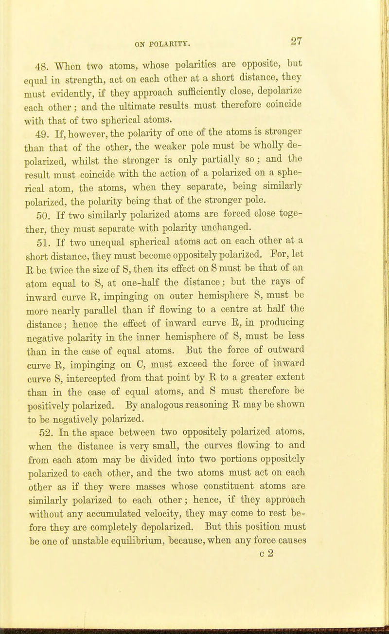 48. Whon two atoms, whose polarities are opposite, but equal in strength, act on each other at a short distance, they must evidentlj^ if they approach sufficiently close, depolarize each other; and the ultimate results must therefore coincide with that of two spherical atoms. 49. If, however, the polarity of one of the atoms is stronger than that of the other, the weaker pole must be wholly de- polarized, whilst the stronger is only partially so; and the result must coincide with the action of a polarized on a sphe- rical atom, the atoms, when they separate, being similarly polarized, the polarity being that of the stronger pole. 50. If two similarly polarized atoms are forced close toge- ther, they must separate with polarity unchanged. 51. If two unequal spherical atoms act on each other at a short distance, they must become oppositely polarized. For, let E be twice the size of S, then its effect on S must be that of an atom equal to S, at one-half the distance; but the rays of inward curve R, impinging on outer hemisphere S, must be more nearly parallel than if flowing to a centre at half the distance; hence the effect of inward curve R, in producing negative polarity in the inner hemisphere of S, must be less than in the case of equal atoms. But the force of outward curve E, impinging on C, must exceed the force of inward curve S, intercepted from that point by E to a greater extent than in the case of equal atoms, and S must therefore be positively polarized. By analogous reasoning E may be shown to be negatively polarized. 52. In the space between two oppositely polarized atoms, when the distance is very small, the curves flowing to and from each atom may be divided into two portions oppositely polarized to each other, and the two atoms must act on each other as if they were masses whose constituent atoms are similarly polarized to each other; hence, if they approach without any accumulated velocity, they may come to rest be- fore they are completely depolarized. But this position must be one of unstable equilibrium, because, when any force causes c2