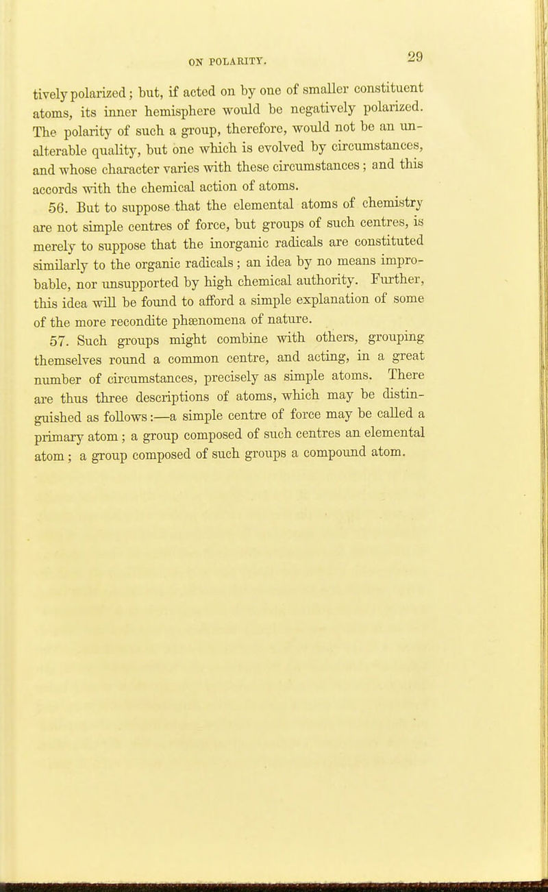 tively polarized; but, if acted on by one of smaUer constituent atoms, its inner hemisphere would be negatively polarized. The polarity of such a group, therefore, would not be an un- alterable quality, but one which is evolved by circumstances, and whose character varies with these circumstances; and this accords with the chemical action of atoms. 56. But to suppose that the elemental atoms of chemistry are not simple centres of force, but groups of such centres, is merely to suppose that the inorganic radicals are constituted similarly to the organic radicals ; an idea by no means impro- bable, nor unsupported by high chemical authority. Further, this idea will be found to afford a simple explanation of some of the more recondite phaenomena of nature. 57. Such groups might combine with others, grouping themselves round a common centre, and acting, in a great number of circumstances, precisely as simple atoms. There are thus three descriptions of atoms, which may be distin- guished as follows:—a simple centre of force may be called a primary atom; a group composed of such centres an elemental atom; a group composed of such groups a compound atom.