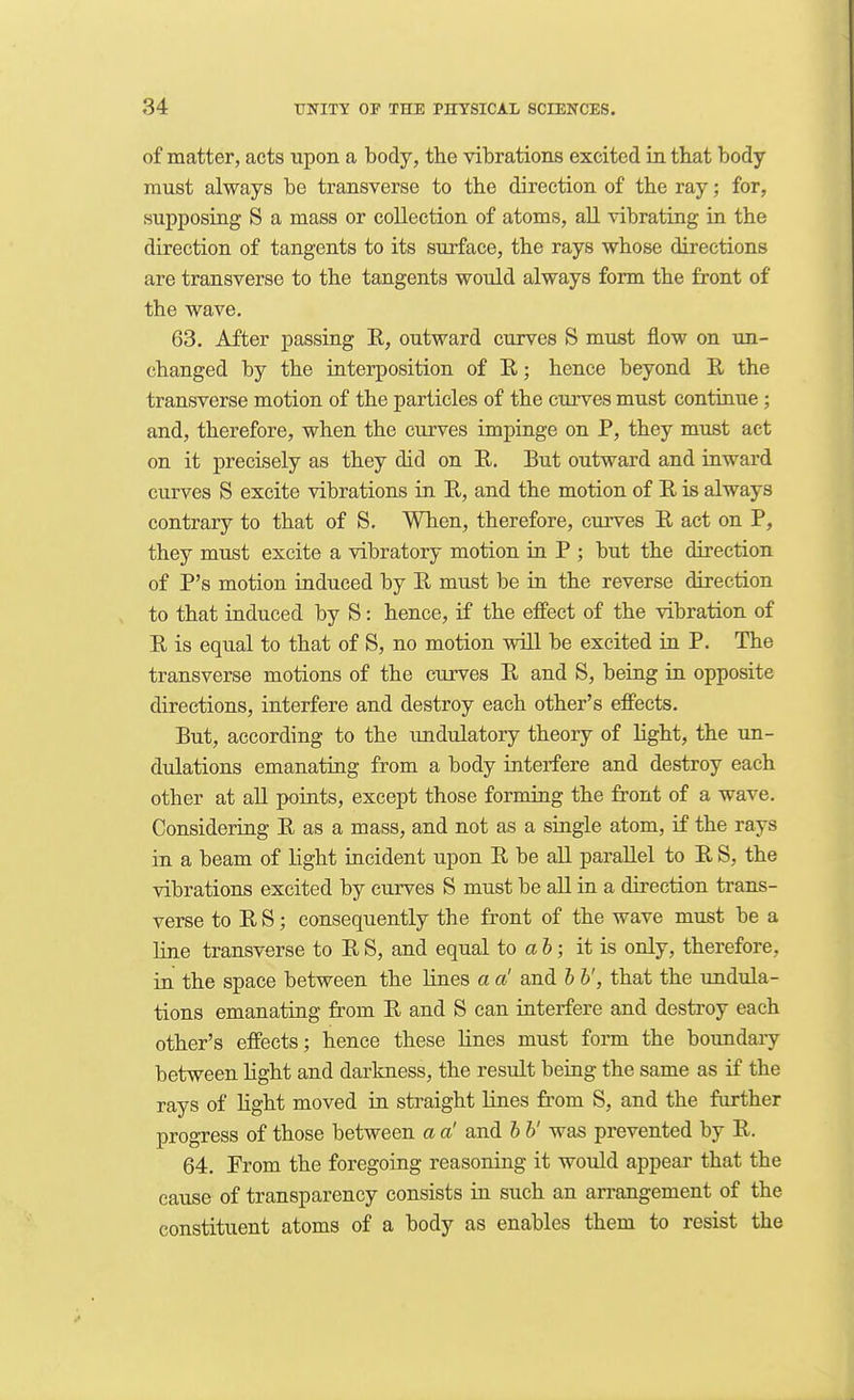 of matter, acts upon a body, the vibrations excited in that body must always be transverse to the direction of the ray; for, supposing S a mass or collection of atoms, aU vibrating in the direction of tangents to its surface, the rays whose directions are transverse to the tangents would always form the front of the wave. 63. After passing E, outward curves S must flow on un- changed by the interposition of E,; hence beyond E the transverse motion of the particles of the curves must continue ; and, therefore, when the curves impinge on P, they must act on it precisely as they did on E, But outward and inward curves S excite vibrations in E, and the motion of E is always contrary to that of S. When, therefore, curves E act on P, they must excite a vibratory motion in P ; but the direction of P's motion induced by E must be in the reverse direction to that induced by S: hence, if the effect of the vibration of E is equal to that of S, no motion will be excited in P. The transverse motions of the curves E and S, being in opposite directions, interfere and destroy each other's effects. But, according to the undulatory theory of light, the im- dulations emanating from a body interfere and destroy each other at all points, except those forming the front of a wave. Considering E as a mass, and not as a single atom, if the rays in a beam of light iacident upon E be all parallel to E S, the vibrations excited by curves S must be all in a direction trans- verse to E S; consequently the front of the wave must be a line transverse to E S, and equal to a 6; it is only, therefore, in the space between the lines a a and h h', that the undula- tions emanating from E and S can interfere and destroy each other's effects; hence these lines must form the boundary between light and darkness, the result being the same as if the rays of Hght moved in straight lines from S, and the further progress of those between a a! and h b' was prevented by E. 64. From the foregoing reasoning it would appear that the cause of transparency consists in such an arrangement of the constituent atoms of a body as enables them to resist the