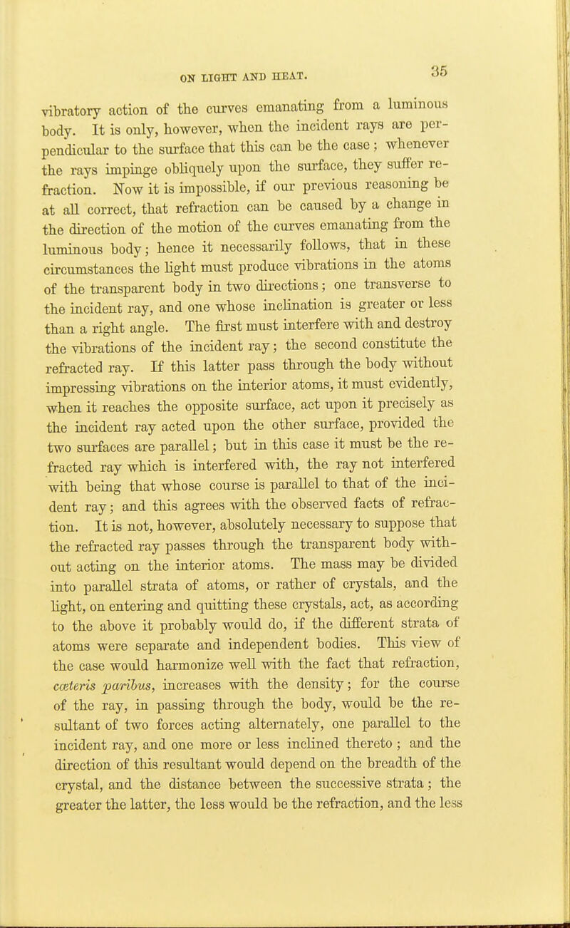 vibratory action of the curves emanating from a luminous body. It is only, however, when the incident rays are per- pendicular to the surface that this can be the case ; whenever the rays impinge obliquely upon the surface, they suffer re- fraction. Now it is impossible, if our previous reasoning be at an correct, that refraction can be caused by a change in the direction of the motion of the curves emanating from the luminous body; hence it necessarily follows, that in these circumstances the light must produce vibrations in the atoms of the transparent body in two dii'ections; one transverse to the incident ray, and one whose incHnation is greater or less than a right angle. The first must interfere with and destroy the vibrations of the incident ray; the second constitute the refracted ray. If this latter pass through the body without impressing vibrations on the interior atoms, it must evidently, when it reaches the opposite surface, act upon it precisely as the incident ray acted upon the other surface, provided the two STufaces are parallel; but in this case it must be the re- fracted ray which is interfered with, the ray not interfered with being that whose course is parallel to that of the inci- dent ray; and this agrees with the observed facts of refrac- tion. It is not, however, absolutely necessary to suppose that the refracted ray passes through the transparent body with- out acting on the iaterior atoms. The mass may be divided into parallel strata of atoms, or rather of crystals, and the light, on entering and quitting these crystals, act, as according to the above it probably would do, if the different strata of atoms were separate and independent bodies. This view of the case would harmonize well with the fact that refraction, cceteris paribus, increases with the density; for the course of the ray, in passing through the body, would be the re- sultant of two forces acting alternately, one parallel to the incident ray, and one more or less inclined thereto ; and the direction of this resultant would depend on the breadth of the crystal, and the distance between the successive strata; the greater the latter, the less would be the refraction, and the less